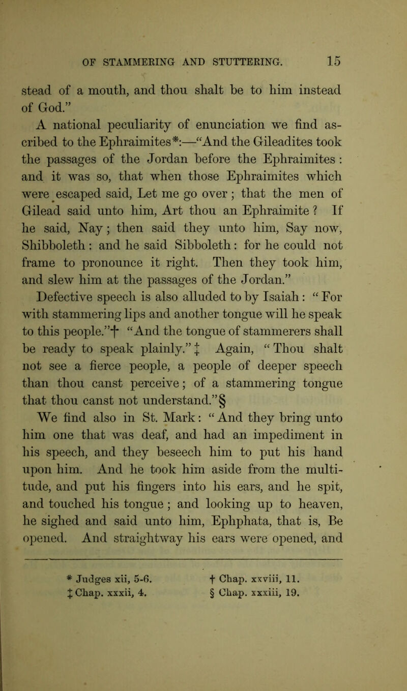 stead of a mouth, and thou shalt he to him instead of God. A national peculiarity of enunciation we find as- cribed to the Ephraimites*:—“And the Gileadites took the passages of the Jordan before the Ephraimites : and it was so, that when those Ephraimites which were escaped said, Let me go over; that the men of Gilead said unto him, Art thou an Ephraimite ? If he said, Nay; then said they unto him, Say now, Shibboleth : and he said Sibboleth: for he could not frame to pronounce it right. Then they took him, and slew him at the passages of the Jordan.” Defective speech is also alluded to by Isaiah : “ For with stammering lips and another tongue will he speak to this people.”t* “And the tongue of stammerers shall be ready to speak plainly. J Again, “ Thou shalt not see a fierce people, a people of deeper speech than thou canst perceive; of a stammering tongue that thou canst not understand. § We find also in St. Mark: “And they bring unto him one that was deaf, and had an impediment in his speech, and they beseech him to put his hand upon him. And he took him aside from the multi- tude, and put his fingers into his ears, and he spit, and touched his tongue; and looking up to heaven, he sighed and said unto him, Ephphata, that is, Be opened. And straightway his ears were opened, and * Judges xii, 5-6. J Chap, xxxii, 4. f Chap, xxviii, 11. § Chap, xxxiii, 19.