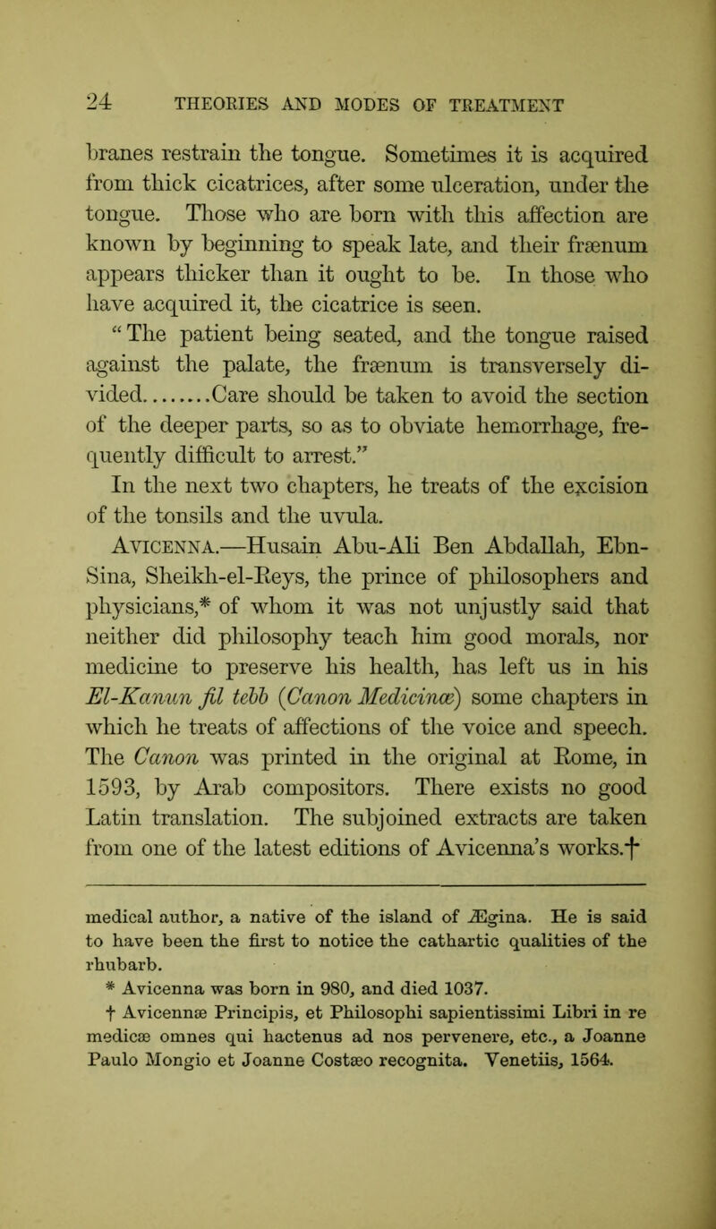 branes restrain the tongue. Sometimes it is acquired from thick cicatrices, after some ulceration, under the tongue. Those who are born with this affection are known by beginning to speak late, and their frsenum appears thicker than it ought to be. In those who have acquired it, the cicatrice is seen. “The patient being seated, and the tongue raised against the palate, the frsenum is transversely di- vided Care should be taken to avoid the section of the deeper parts, so as to obviate hemorrhage, fre- quently difficult to arrest.’ In the next two chapters, he treats of the excision of the tonsils and the uvula. Avicenna.—Husain Abu-Ali Ben Abdallah, Ebn- Sina, Sheikh-el-Reys, the prince of philosophers and physicians,* * of whom it was not unjustly said that neither did philosophy teach him good morals, nor medicine to preserve his health, has left us in his El-Kctnun fil tebb (Canon Medicines) some chapters in which he treats of affections of the voice and speech. The Canon was printed in the original at Rome, in 1593, by Arab compositors. There exists no good Latin translation. The subjoined extracts are taken from one of the latest editions of Avicenna’s works.*)* medical author, a native of the island of iEgina. He is said to have been the first to notice the cathartic qualities of the rhubarb. * Avicenna was born in 980, and died 1037. f Avicennse Principis, et Philosophi sapientissimi Libri in re medicae omnes qui hactenus ad nos pervenere, etc., a Joanne Paulo Mongio et Joanne Costseo recognita. Venetiis, 1564.