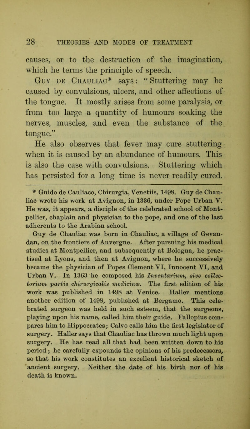 causes, or to tlie destruction of tlie imagination, which he terms the principle of speech. Guy de Chauliac* says: “Stuttering may he caused by convulsions, ulcers, and other affections of the tongue. It mostly arises from some paralysis, or from too large a quantity of humours soaking the nerves, muscles, and even the substance of the tongue.” He also observes that fever may cure stuttering when it is caused by an abundance of humours. This is also the case with convulsions. Stuttering which has persisted for a long time is never readily cured. * Guido de Cauliaco, Chirurgia, Venetiis, 1498. Guy de Chau- liac wrote his work at Avignon, in 1336, under Pope Urban Y. He was, it appears, a disciple of the celebrated school of Mont- pellier, chaplain and physician to the pope, and one of the last adherents to the Arabian school. Guy de Chauliac was born in Chauliac, a village of Gevau- dan, on the frontiers of Auvergne. After pursuing his medical studies at Montpellier, and subsequently at Bologna, he prac- tised at Lyons, and then at Avignon, where he successively became the physician of Popes Clement VI, Innocent YI, and Urban V. In 1363 he composed his Inventarium, sive collec- torium partis chirurgicalis medicines. The first edition of his work was published in 1498 at Venice. Haller mentions another edition of 1498, published at Bergamo. This cele- brated surgeon was held in such esteem, that the surgeons, playing upon his name, called him their guide. Fallopius com- pares him to Hippocrates; Calvo calls him the first legislator of surgery. Haller says that Chauliac has thrown much light upon surgery. He has read all that had been written down to his period; he carefully expounds the opinions of his predecessors, so that his work constitutes an excellent historical sketch of 'ancient surgery. Neither the date of his birth nor of his death is known.