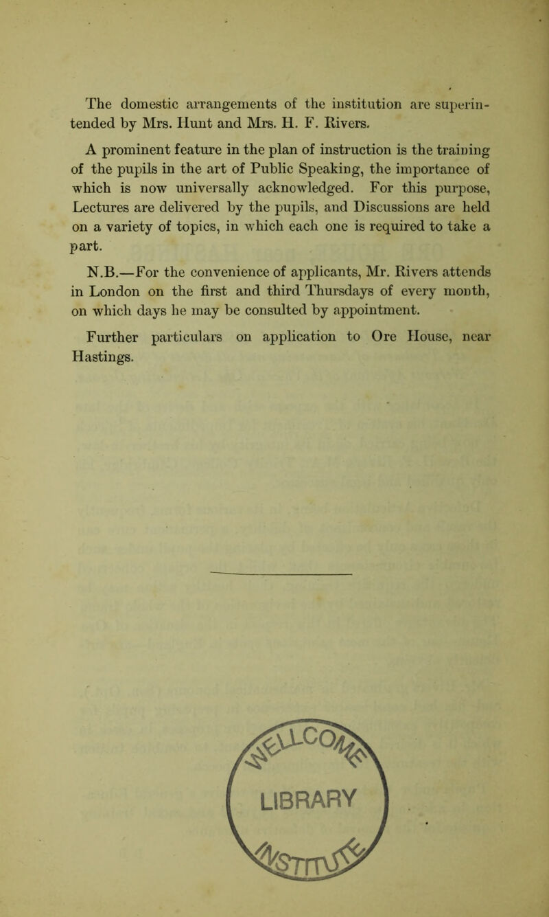 The domestic arrangements of the institution are superin- tended by Mrs. Hunt and Mrs. H. F. Rivers. A prominent feature in the plan of instruction is the training of the pupils in the art of Public Speaking, the importance of which is now universally acknowledged. For this purpose, Lectures are delivered by the pupils, and Discussions are held on a variety of topics, in which each one is required to take a part. N.B.—For the convenience of applicants, Mr. Rivers attends in London on the first and third Thursdays of every month, on which days he may be consulted by appointment. Further particulars on application to Ore House, near Hastings.