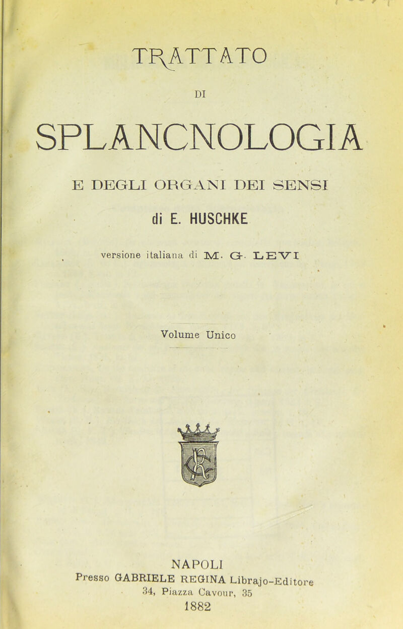 TPyATTATO DI SPLANCNOLOGIA E DEGLI ORGANI DEI SENSI di E. HUSCHKE versione italiana di jMG G- LEVI Volume Unico NAPOLI Presso GABRIELE REGINA Librajo-Editore 34, Piazza Cavour, 35 1882