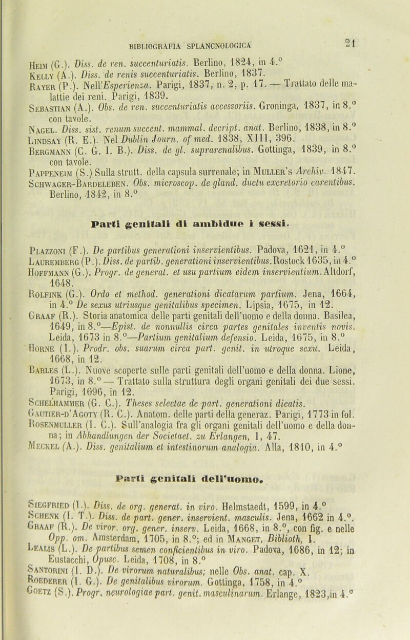 Heim (G.). Diss. de ren. succenturiatis. Berlino, 1824, in 4.° Kelly (Ä.). Diss. de renis succenturiatis. Berlino, 1837. Bayer (P.). Nell’Espericnza. Parigi, 1837, n. 2, p. 17. — Traltalo delle ma- latlie dei reni. Parigi, 1839. Sebastian (Al.). Obs. de ren. succenturiatis accessoriis. Groninga, 1837, in 8.° con tavole. Nagel. Diss. sist. renumsuccent. mammal. decript. anat. Berlino, 1838, in 8.° Lindsay (R. E.). Nel Dublin Journ. of med. 1838, XIII, 396. Bergmann (C. G. I. B.). Diss. de gl. suprarenalibus. Gottinga, 1839, in 8.° con tavole. Pappeneim (S.) Sulla slrutt. dclla capsula surrenale; in Muller’s Archiv. 1847. Sciivvager-Bardeleben. Obs. microscop. de gland. ductu excretorio carenlibus. Berlino, 1842, in 8.° Parti genitali di ambidue i sessl. Plazzoni (F.). De partibus generationi inservientibus. Padova, 1621, in 4.° Lauremberg (P.). Diss. de partib. generationi inservientibus. Rostock 1635, in 4.° Hoffmann (G.). Progr. de generat. et usupartium cidem inservienlium. Altdorf, 1648. Rolfink (G.). Ordo et melhod. generationi dicatanm partum. Jena, 1664, in 4.° De sexus utriusque genitalibus specimen. Lipsia, 1675, in 12. Graaf (R.). Storia anatomica delle parti genitali dell’uomo e della donna. Basilea, 1649, in 8.°—Epist. de nonnullis circa partes genitales inventis novis. Leida, 1673 in 8.°—Partium genitalium defensio. Leida, 1675, in 8.° Borne (I.). Prodr. obs. suarum circa part. genil. in utroque sexu. Leida, 1668, in 12. Barles (L.). Nuove scoperte sidlc parti genitali dell’uomo e della donna. Lione, 1673, in 8.° — Trattato sulla struttura degli organi genitali dei due sessi. Parigi, 1696, in 12. Schel’hammer (G. C.). Theses selcctae de part. generationi dicalis. Gautier-d’Agoty (R. C.). Anatom, delle parti deila generaz. Parigi, 1773 in fol. Rosenmuller (I. C.). Sull’analogia fra gli organi genitali dell’uomo e della don- na; in Abhandlungen der Socielaet. zu Eiiangen, I, 47. Meckel (A.). Diss. genitalium et intestinorum analogia. A 11a, 1810, in 4.° Parti genitali dell'uomo. Siegfried (1.). Diss. de org. generat. in viro. Helmstaedt, 1599, in 4.° »Schenk (I. T.). Diss. de part. gener. inservient. masculis. Jena, 1662 in 4.°. Graaf (R.). De viror. org. gener. inserv. Leida, 1668, in 8.°, con fig. e nelle Opp. om.. Amsterdam, 1705, in 8.°; ed in Manget, Diblioth, I. Lealis (L.). De partibus seinen conßcienlibus in viro. Padova, 1686, in 12; in Eustacchi, Opusc. Leida, 1708, in 8.° Santorini (I. D.)\ De virorum naturalibus; nelle Obs. anat. cap. X. Boederer (l. G.). De genitalibus virorum. Gottinga, 1758, in 4.° Goetz (S.). Progr. neurologiaepari, genit.masculinarum. Erlange, 1823,in 4.°