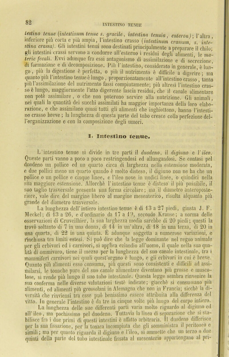 oi‘ INTESTINO TENUE testino tenue [intestinum tenue s. gracile, intestinn tenuia, enteron)■ l’altra inferiore piü corta e piü ampia, l’intestino crasso (intestinum crassum, ’s. Inte- stina crassa). Gli intestini tenui sono destinati principalmente a preparare i! chilo■ gli intestini erassi servono a condnrre all’esterno i residui degli ahraenli le ma- terie fcculi. Evvi adunque fra essi antagonismo di assiinilazione e di secrezione di formazione e di decomposizione. Piü l’intestino, considerato in generale e lun- go, piü la digestione 6 perfetta, o piü il rmtrimento k difficile a digerire; ma quanto piü l’intestino tenue ö lungo , proporzionatamente all’intestino crasso , tanto piü l’assimilazione del rmtrimento fassi compiutamente; piü altresi l’intestinö cras- so k lungo, maggioimente 1 atto digerente lascia residui, che il canale alimentäre non pote assimilare, o che non poterono servire alla nutrizione. Gli animali, nei quali la quantitä dei succhi assimilati ha maggior importanza della loro elabo- razione, e che assimilano quasi tutti gli alimenti che inghiottono, hanno 1’intesti- no crasso breve ; la lunghezza di questa parte del tubo cresce colla perfezione del- l’organizzazione e con la composizione degli umori. ®. Sntestino tenue. L’intestino tenue si divide in tre parti il duodeno, il digiuno e Yileo. Queste parti vanno a poco a poco restringendosi ed allungandosi. Se contasi pel duodeno un pollice ed un quarto circa di larghezza nella estensione moderata, e due pollici meno un quarto quando e molto disteso, il digiuno non ne ha che un pollice o un pollice e cinque linee, e l’iieo nove in undici linee, o quindici nella sua maggiore estensione. Allorchfe l’intestino tenue 6 disteso il piü possibile, il suo taglio trasversale presenta una forma circolare; ma il diametro anteroposte- riore, vale dire del margine libero al margine mesenterico, risulta alquanto piü grande del diametro trasversale. La lunghezza dell’intiero intestino tenue ö di 13 a 27 piedi, giusta J. F. Meckel; di 13 a 26, e d'ordinario da 17 a 13, secondo Krause; a norma dellc osservazioni di Cruveilhier, la sua larghezza media sarebbe di 20 piedi; questi la trovö soltanto di 7 in una donna, di 14 in un’altra, di 18 in una terza, di 20 in una quarta, di 22 in una quinla. E adunque soggetta a numerose variazioni, e rinchiusa tra liiniti estesi. Si puö dire che la legge dominante nel regno animale per gli erbivori cd i carnivori, si applica eziandio aH’uomo, il quäle nella sua qua- litä di ommivoro, tiene il mezzo per la lunghezza del suo canale intestinale, tra i mammiferi carnivori nci quali quest’organo ö lungo, e gli erbivori in cui 6 breve. Quanto piü alimenti esso consuma, piü questi sono consistenti e dilficili ad assi- milarsi, le tonache pure del suo canale alimentäre diventano piü grosse e musco- lose, si rende piü lungo il suo tuho intestinale. Questa legge sembra rinvenire la sua conferma nelle diverse valutazioni testfe indicate; giacchö si consumano piü alimenti, cd alimenti piü grossolani in Aleinagna che non in Francia; siccliö la di- vcrsita che rinviensi tra esse puö benissimo esserc attribuita alla difierenza del vitto. In generale l’intestino ö da Ire in cinque volle piü lungo del corpo intiero. La lunghezza dellc sue differcnti parti varia molto riguardo al digiuno cd nll’ileo, ma pochissimo pel duodeno. Tuttavia lalinea di separazionc che si sta- bilisce fra i duc primi di questi intestini ö affalto arbitraria. II duodeno djfferisce per la sua fissazione, per la tonaca incompiuta che gli somministra il peritoneo c simili; ma per quanto riguarda il digiuno e l’iieo, si ammetle che un terzo o due quinti della parte del tuho intestinale fissala al mcscntcrio appartengano al pri-