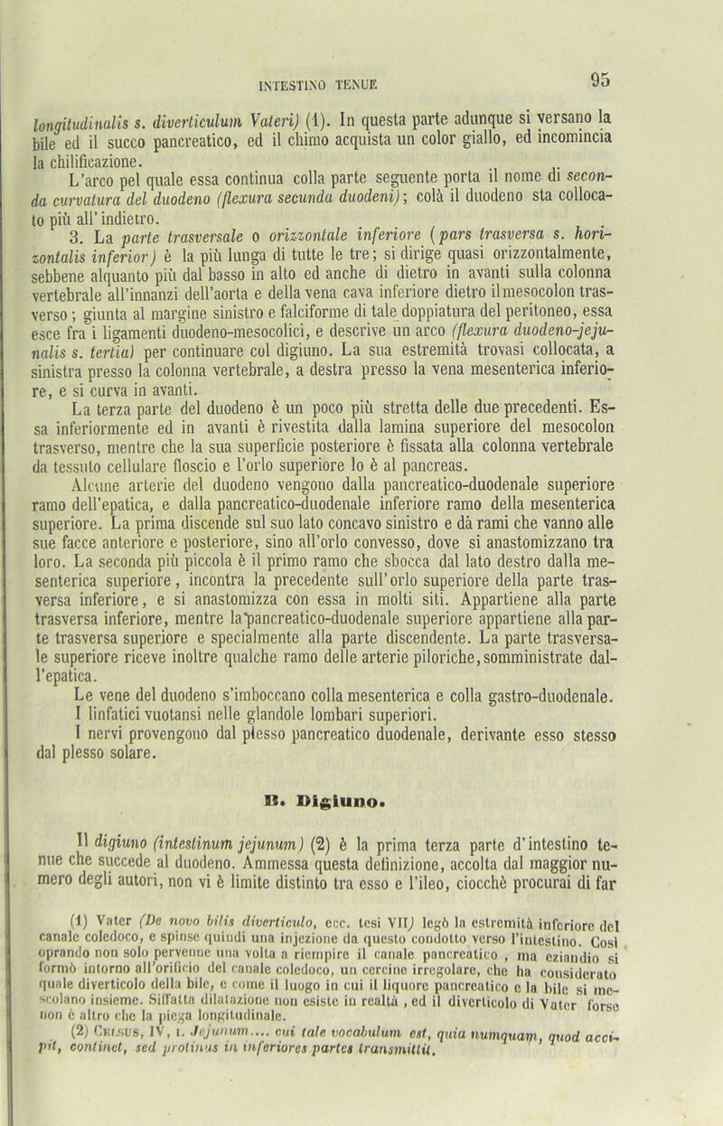 longitudindis s. diverticulum Vateri) (1). In quesla parte adunque si versano la bile ed il succo pancreatico, ed il chirao acquista un color giallo, ed incomincia la chilificazione. L’arco pel quäle essa continua colla parte seguente porta il nome di secon- da curvatura del duodeno (flexura secunda duodeni); colä il duodeno sta colloca- to piü all’ indietro. 3. La parte trasversale o orizzontale inferiore (pars trasversa s. hori- zontalis inferior) e la piü lunga di tutte le tre; si dirige quasi orizzontalmente, sebbene alquanto piü dal basso in alto ed anche di dietro in avanti sulla colonna vertebrale all’innanzi dell’aorta e della vena cava inferiore dietro ilmesocolon tras- verso ; giunta al margine sinistro e falciforme di tale doppiatura del peritoneo, essa esce fra i ligaraenti duodeno-mesocolici, e descrive un arco (flexura duodeno-jeju- nalis s. terlia) per continuare col digiuno. La sua estremitä trovasi collocata, a sinistra presso la colonna vertebrale, a destra presso la vena mesenterica inferio- re, e si curva in avanti. La terza parte del duodeno b un poco piü stretta delle due precedenti. Es- sa inferiormente ed in avanti e rivestita dalla lamina superiore del mesocolon trasverso, mentre che la sua superficie posteriore b fissata alla colonna vertebrale da tessulo cellulare floscio e l’orlo superiore lo b al pancreas. Alcune arterie del duodeno vengono dalla pancreatico-duodenale superiore ramo dell’epatica, e dalla pancreatico-duodenale inferiore ramo della mesenterica superiore. La prima discende sul suo lato concavo sinistro e da rami che vanno alle sue facce anteriore e posteriore, sino all’orlo convesso, dove si anastomizzano tra loro. La seconda piü piccola b il primo ramo che sbocca dal lato destro dalla me- senterica superiore, incontra la precedente sull’orlo superiore della parte tras- versa inferiore, e si anastomizza con essa in molti siti. Appartiene alla parte trasversa inferiore, mentre la pancreatico-duodenale superiore appartiene allapar- te trasversa superiore e specialmente alla parte discendente. La parte trasversa- le superiore riceve inoltre qualche ramo delle arterie piIoriche,somministrate dal- l’epatica. Le vene del duodeno s’imboccano colla mesenterica e colla gastro-duodenale. I linfatici vuotansi nelle glandole lombari superiori. I nervi provengono dal plesso pancreatico duodenale, derivante esso stesso dal plesso solare. 91. Digiuno* Il digiuno (intestinum jejunum) (2) b la prima terza parte d’intestino te- nue che succede al duodeno. Ammessa questa detinizione, accolta dal maggior nu- mero degli autori, non vi b limite distinto tra esso e l’ileo, ciocchü procurai di far (1) Vater (De novo bilis diverliculo, ccc. tesi VIIJ legö la estremitä inferiore del canale coledoco, e spinse quindi una injezione da questo coudolto verso l’intestino. Gosi oprando non solo pervennc una volla a riernpire il canale pancreatico , ma eziandio si formö intorno all’orilicio del canale coledoco, un cercine irregolare, che ha considerato quäle diverticolo della bile, c come il luogo in cui il liquorc pancreatico c la bile si ino- scolano insiemc. Siffalta dilalazione non esiste in realtä , ed il diverticolo di Vater forsc non e altro che la piega longitudinale. (2) Cur.sus, IV, i. Jejunum.... cui tale vocabulum est, quia numquam, quod acci- pit, conlinut, sed jn olinus in inferiores partes IransmiUil.