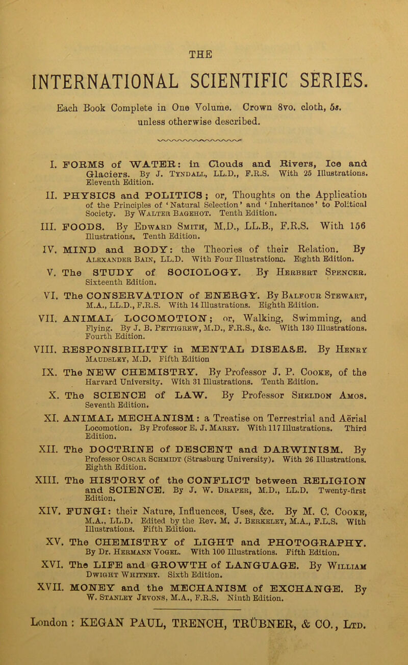 THE INTERNATIONAL SCIENTIFIC SERIES. Each Book Complete in One Volume. Crown 8vo. cloth, 5«. unless otherwise described. I. FORMS of WATER; in Clouds and Rivers, Ice and Glaciers. By J. Tyndall, LL.D., F.R.S. With 25 Illustratious. Eleventh Edition. II. PHYSICS and POLITICS; or, Thoughts on the Application of the Principles of ‘Natural Selection’ and ‘Inheritance’ to Political Society. By Walteh Baqkhot. Tenth Edition. III. POODS. By Edward Smith, M.D., LL.B., F.R.S. With 156 Illustrations. Tenth Edition. IV. MIND and BODY: the Theories of their Relation. By Alexander Bain, LL.D. With Pour Illustrationo. Eighth Edition. V. The STUDY of SOCIOLOGY. By Herbert Spencer. Sixteenth Edition. VI. The CONSERVATION of ENERGY. By Balfour Stewart, M.A., LL.D., F.R.S. With 14 Illustrations. Eighth Edition. VII. ANIMAL LOCOMOTION; or, Walking, Swimming, and Flying. By J. B. PsTmoREW, M.D., F.R.S., &c. With 130 Illustrations. Fourth Edition. VIII. RESPONSIBILITY in MENTAL DISEASE. By Henry Maudsley, M.D. Fifth Edition IX. The NEW CHEMISTRY. By Professor J. P. Cooke, of the Harvard University. With 31 Illustrations. Tenth Edition. X. The SCIENCE of LAW. By Professor Sheldon Amos. Seventh Edition. XI. ANIMAL MECHANISM: a Treatise on Terrestrial and Aerial Locomotion. By Professor E. J. Marey. With 117 Illustrations. Third Edition. XII. The DOCTRINE of DESCENT and DARWINISM. By Professor Oscar Schmuit (Strtisburg University). With 26 Illustrations. Eighth Edition. XIII. The HISTORY of the CONFLICT between RELIGION and SCIENCE. By J. W. Draper, M.D., LL.D. Twenty-first Edition. XIV. FUNGI: their Nature, Influences, Uses, &c. By M. C. Cooke, M.A., LL.D. Edited by the Rev. M. J. Berkeley, M.A., F.L.S. With Illustrations. Fifth Edition. XV. The CHEMISTRY of LIGHT and PHOTOGRAPHY. By Dr. Hermann Vogel. With 100 Illustrations. Fifth Edition. XVI. The LIFE and GROWTH of LANGUAGE. By William Dwight Whitney. Sixth Edition. XVII. MONEY and the MECHANISM of EXCHANGE. By W. Stanley Jeyons, M.A., F.R.S. Ninth Edition.