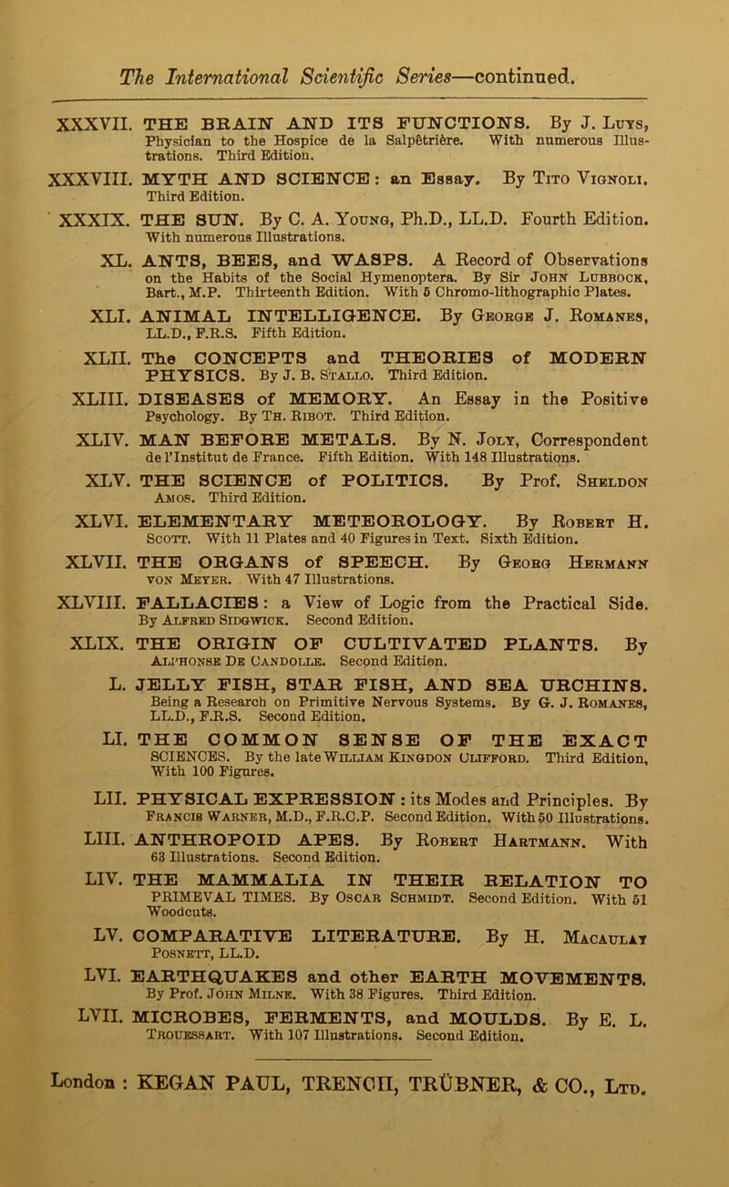 XXXVII. THE BBAIN AND ITS FUNCTIONS. By J. Luts, Physician to the Hospice de la Salp§trifere. With numerous Illus- trations. Third Edition. XXXVIII, MYTH AND SCIENCE: an Essay. By Tito Vignoli. Third Edition. XXXIX. THE SUN. By C. A. Young, Ph.D., LL.D. Fourth Edition. With numerous Illustrations. XL. ANTS, BEES, and WASPS. A Kecord of Observations on the Habits of the Social Hymenoptera. By Sir John Lubbock, Bart., M.P, Thirteenth Edition. With 6 Chromo-lithographio Plates. XLI. ANIMAL INTELLIGENCE. By Geoegb J. Komanes, LL.D., P.R.S. Fifth Edition, XLII. The CONCEPTS and THEOBIES of MODEBN PHYSICS. By J. B. Stallo. Third Edition. XLIII. DISEASES of MEMOBY. An Essay in the Positive Psychology. By Th. Bibot. Third Edition. XLIV. MAN BEPOBE METALS. By N. Jolt, Correspondent de I’Institut de France. Fifth Edition. With 148 Illustrations. XI.V. THE SCIENCE of POLITICS. By Prof. Sheldon Amos. Third Edition. XLVI. ELEMENTABY METEOBOLOGY. By Eobeet H. Scott. With 11 Plates and 40 Figures in Text. Sixth Edition. XLVII. THE OBGANS of SPEECH. By Geoeg Heemann VON Meter. With 47 Illustrations, XLVIII. FALLACIES: a View of Logic from the Practical Side. By Alfred Sidqwick. Second Edition. XLIX. THE OBIGIN OP CULTIVATED PLANTS. By Aij’honse De Candolle. Second Edition. L. JELLY PISH, STAB PISH, AND SEA UBCHINS. Being a Research on Primitive Nervous Systems. By G. J. Romanes, LL.D., F.R.S. Second Edition. LI. THE COMMON SENSE OP THE EXACT SCIENCES. By the late William Kinodon CUPPOKD. Third Edition, With 100 Figures. LII. PHYSICAL EXPBESSION : its Modes and Principles. By Francis Warner, M.D., F.R.C.P. Second Edition. With 50 Illustrations. LIII. ANTHBOPOID APES. By Eobeet Haetmann. With 63 Illustrations. Second Edition. LIV. THE MAMMALIA IN THEIB DELATION TO PRIMEVAL TIMES. By Oscar Schmidt. Second Edition. With 61 Woodcuts. LV. COMPABATIVE LITEBATUBE. By H. Macaulat POSNEIT, LL.D. LVI. EABTHQ,UAKES and other EABTH MOVEMENTS. By Prof. John Milne. With 38 Figures. Third Edition. LVII. MICBOBES, PEBMENTS, and MOULDS. By E. L. Trouessart. With 107 Illustrations. Second Edition.