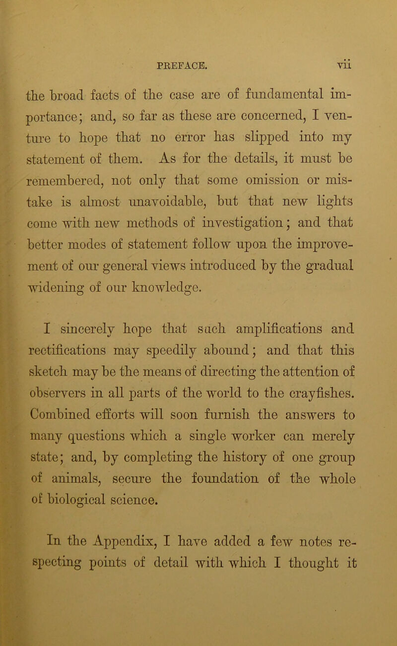 the broad facts of the case are of frmdainental im- portance; and, so far as these are concerned, I ven- tm*e to hope that no error has slipped into my statement of them. As for the details, it must be remembered, not only that some omission or mis- take is almost nnavoidable, but that new lights come with new methods of investigation; and that better modes of statement follow npon the improve- ment of onr general views introduced by the gradual widening of our knowledge. I sincerely hope that such amplifications and rectifications may speedily abound; and that this sketch may be the means of directing the attention of observers in all parts of the world to the crayfishes. Combined efforts will soon furnish the answers to many questions which a single worker can merely state; and, by completing the history of one group of animals, secure the foundation of the whole of biological science. In the Appendix, I have added a few notes re- specting points of detail with which I thought it