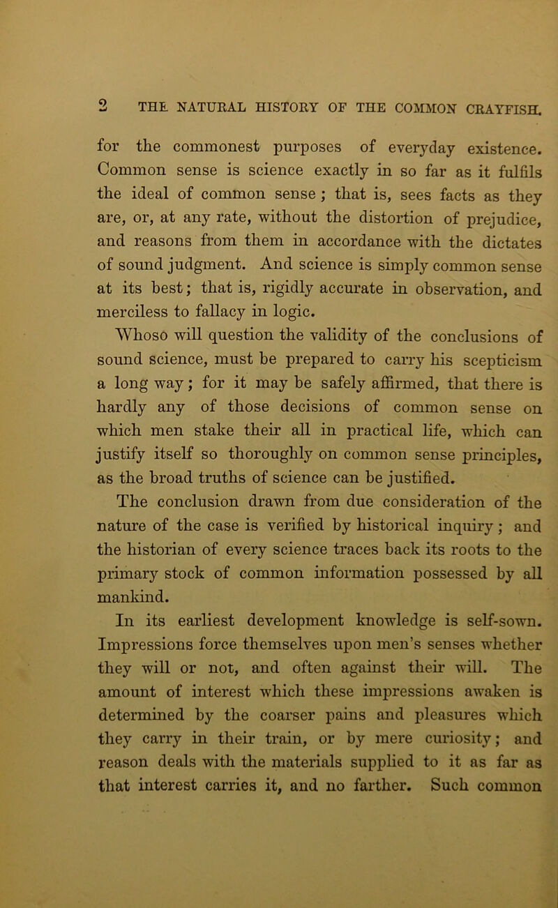 for the commonest purposes of everyday existence. Common sense is science exactly in so far as it fulfils the ideal of common sense ; that is, sees facts as they are, or, at any rate, without the distortion of prejudice, and, reasons from them in accordance with the dictates of sound judgment. And. science is simply common sense at its best; that is, rigidly accurate in observation, and merciless to fallacy in logic. Whoso will question the validity of the conclusions of sound science, must he prepared to carry his scepticism a long way; for it may be safely ajQ&rmed, that there is hardly any of those decisions of common sense on which men stake their all in practical life, which can justify itself so thoroughly on common sense principles, as the broad truths of science can be justified. The conclusion drawn from due consideration of the nature of the case is verified by historical inquiry; and the historian of every science traces back its roots to the primary stock of common information possessed by all mankind. In its earliest development knowledge is self-sown. Impressions force themselves upon men’s senses whether they will or not, and often against their wiU. The amount of interest which these impressions awaken is determined by the coarser pains and pleasures which they carry in their train, or by mere curiosity; and reason deals with the materials supplied to it as far as that interest carries it, and no farther. Such common