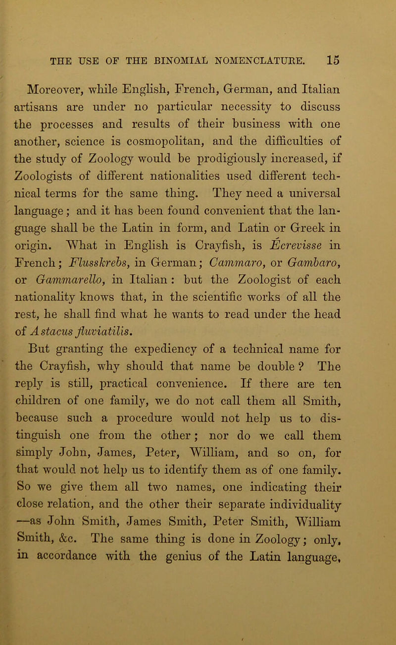 Moreover, while English, French, German, and Italian artisans are under no particular necessity to discuss the processes and results of their business with one another, science is cosmopolitan, and the difficulties of the study of Zoology would be prodigiously increased, if Zoologists of different nationalities used different tech- nical terms for the same thing. They need a universal language; and it has been found convenient that the lan- guage shall be the Latin in form, and Latin or Greek in origin. What in English is Crayfish, is Ecrevisse in French; Flusskrebs, in German; Camrnaro, or Gambaro, or Gammarello, in Italian : but the Zoologist of each nationality knows that, in the scientific works of all the rest, he shall find what he wants to read under the head of Astacus Jiuviatilis. But granting the expediency of a technical name for the Crayfish, why should that name be double ? The reply is still, practical convenience. If there are ten children of one family, we do not call them aU Smith, because such a procedure would not help us to dis- tinguish one from the other; nor do we call them simply John, James, Peter, William, and so on, for that would not help us to identify them as of one family. So we give them all two names, one indicating their close relation, and the other their separate individuality —as John Smith, James Smith, Peter Smith, William Smith, &c. The same thing is done in Zoology; only, in accordance with the genius of the Latin language,