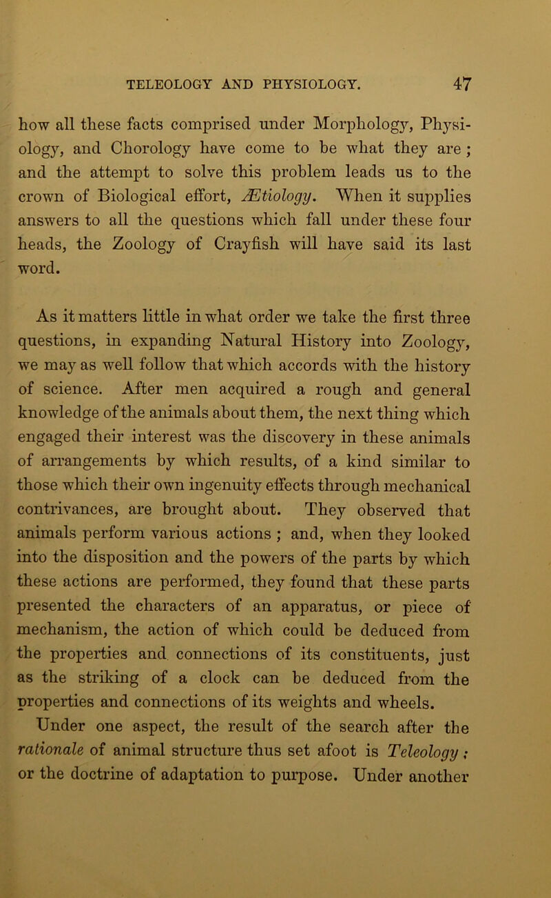 how all these facts comprised under Morphology, Physi- ology, and Chorology have come to be what they are ; and the attempt to solve this problem leads us to the crown of Biological effort, Etiology. When it supplies answers to all the questions which fall under these four heads, the Zoology of Crayfish will have said its last word. As it matters little in what order we take the first three questions, in expanding Natural History into Zoology, we may as well follow that which accords with the history of science. After men acquired a rough and general knowledge of the animals about them, the next thing which engaged their interest was the discovery in these animals of arrangements by which results, of a kind similar to those which their own ingenuity effects through mechanical contrivances, are brought about. They observed that animals perform various actions ; and, when they looked into the disposition and the powers of the parts by which these actions are performed, they found that these parts presented the characters of an apparatus, or piece of mechanism, the action of which could be deduced from the properties and connections of its constituents, just as the striking of a clock can be deduced from the properties and connections of its weights and wheels. Under one aspect, the result of the search after the rationale of animal structure thus set afoot is Teleology ; or the doctrine of adaptation to purpose. Under another