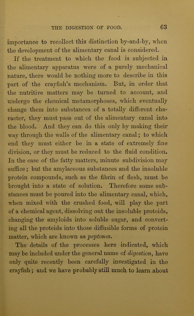 importance to recollect this distinction by-and-by, when the development of the alimentary canal is considered. If the treatment to which the food is subjected in the alimentary apparatus were of a purely mechanical nature, there would be nothing more to describe in this part of the crayfish’s mechanism. But, in order that the nutritive matters may be turned to account, and undergo the chemical metamorphoses, which eventually change them into substances of a totally different cha- racter, they must pass out of the alimentary canal into the blood. And they can do this only by making their way through the walls of the alimentary canal; to which end they must either be in a state of extremely fine division, or they must be reduced to the fluid condition. In the case of the fatty matters, minute subdivision may suffice; but the amjdaceous substances and the insoluble protein compounds, such as the fibrin of flesh, must be brought into a state of solution. Therefore some sub- stances must be poured into the alimentary canal, which, when mixed with the crushed food, will play the part of a chemical agent, dissolving out the insoluble proteids, changing the amyloids into soluble sugar, and convert- ing all the proteids into those diffusible forms of protein matter, which are known as peptones. The details of the processes here indicated, which may be included under the general name of digestion, have only quite recently been carefully investigated in the crayfish; and we have probably still much to learn about