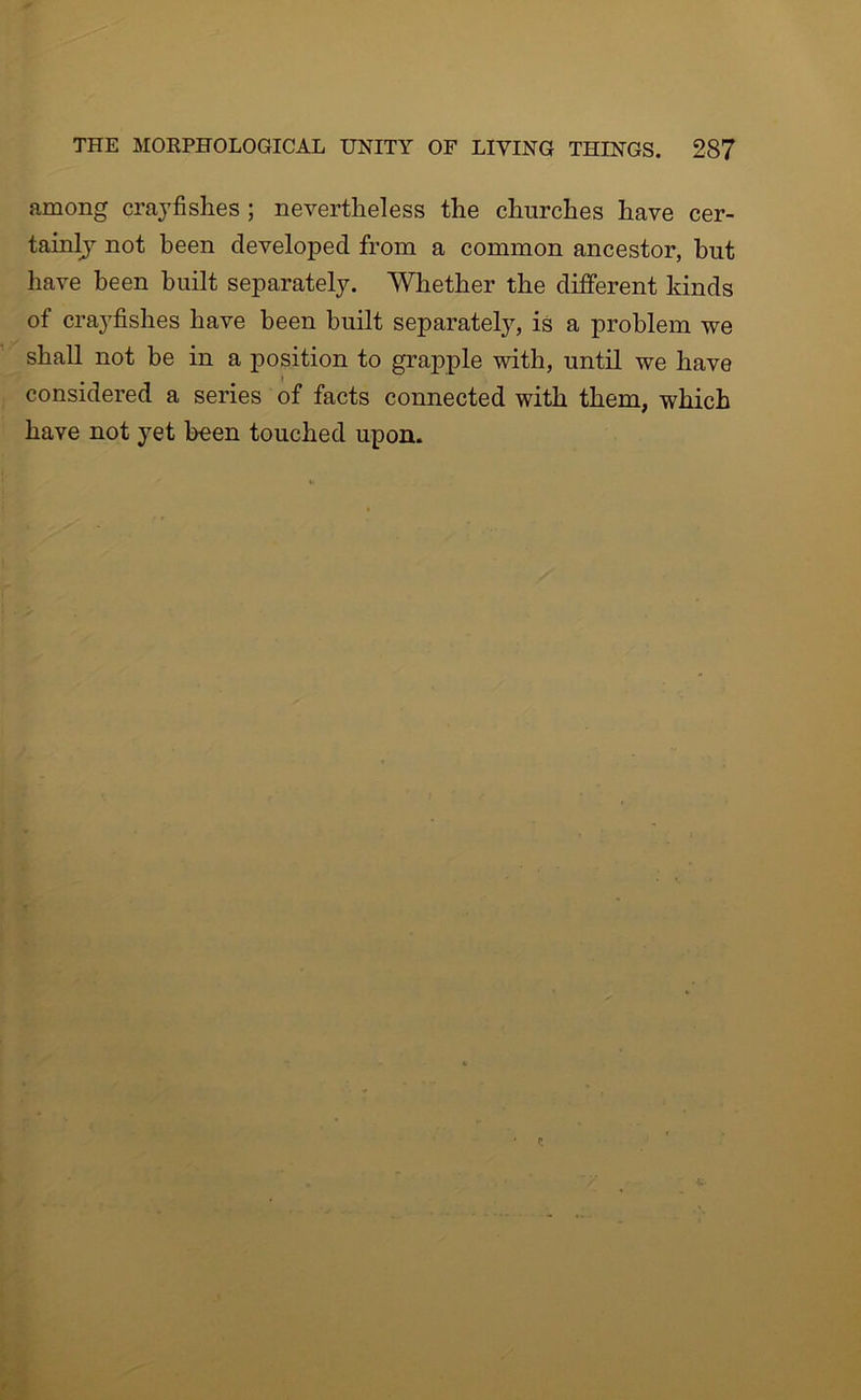 among craj’fishes; nevertheless the churches have cer- tainlj not been developed from a common ancestor, hut have been built separately. Whether the different kinds of crayfishes have been built separately, is a problem we shall not be in a position to grapple with, until we have considered a series of facts connected with them, which have not yet been touched upon.