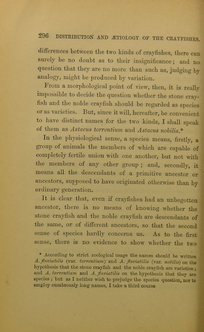 differences between the two kinds of crayfishes, there can surely be no doubt as to their insignificance; and no question that they are no more than such as, judging by analogy, might be produced by variation. From a morphological point of view, then, it is really impossible to decide the question whether the stone cray- fish and the noble crayfish should be regarded as species or as varieties. But, since it will, hereafter, be convenient to have distinct names for the two kinds, I shall speak of them as Astacus torrentium and Astacus nobilis.* In the physiological sense, a species means, firstly, a gi’oup of animals the members of which are capable of completely fertile union with one another, but not with the members of any other group ; and, secondly, it means all the descendants of a primitive ancestor or ancestors, supposed to have originated otherwise than by ordinary generation. It is clear that, even if crayfishes had an unbegotten ancestor, there is no means of knowing whether the stone crayfish and the noble crayfish are descendants of the same, or of different ancestors, so that the second sense of species hardly concerns us. As to the first sense, there is no evidence to show whether the two * According to strict zoological usage the names should be written A. fluviatilis (var. torrentium) and A. Jlnviatilie (var. on the hypothesis that the stone crayfish and the noble crayfish are varieties ; and A. torrentium, and A.jlnviatilu on the hypothesis that they are species ; but as I neither wish to prejudge the species question, nor to employ cumbrously long names, I take a third course