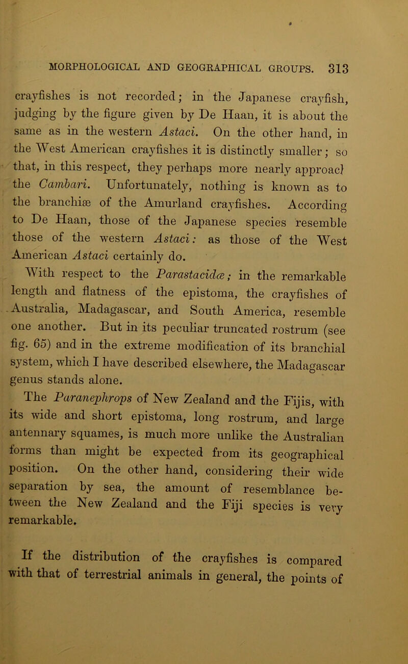 crayfishes is not recorded; in the Japanese crayfish, judgmg by the figure given by De Haan, it is about the same as in the western Astaci. On the other hand, in the West American crayfishes it is distinctly smaller; so that, in this respect, they perhaps more nearly approacl the Cambari. Unfortunately, nothing is known as to the branchiae of the Amurland crayfishes. According to Ue Haan, those of the Japanese sj)ecies resemble those of the western Astaci: as those of the West American Astaci certainly do. With respect to the ParastacidcB; in the remarkable length and flatness of the epistoma, the crayfishes of Australia, Madagascar, and South America, resemble one another. But in its peculiar truncated rostrum (see fig. 65) and in the extreme modification of its branchial system, which I have described elsewhere, the Madagascar genus stands alone. The Paranephrops of New Zealand and the Fijis, with its wide and short epistoma, long rostrum, and large antennaiy squames, is much more unlike the Australian forms than might be expected from its geographical position. On the other hand, considering their wide separation by sea, the amount of resemblance be- tween the New Zealand and the Fiji species is very remarkable. If the distribution of the crayfishes is compared with that of terrestrial animals in general, the points of