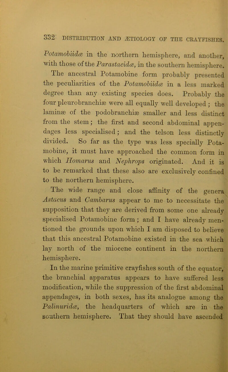 Potamobiidce in the northern hemisphere, and another, with those of the Parastacidce, in the southern hemisphere. The ancestral Potamobine form probably presented the peculiarities of the Potamohiidce in a less marked degree than any existing species does. Probably the four pleurobranchise were all equally well developed ; the laminae of the podobranchice smaller and less distinct from the stem; the first and second abdominal appen- dages less specialised; and the telson less distinctly divided. So far as the type was less specially Pota- mobine, it must have approached the common form in which Homarus and Nephrops originated. And it is to he remarked that these also are exclusively confined to the northern hemisphere. The wide range and close afiinity of the genera Astacus and Cambarus appear to me to necessitate the supposition that they are derived from some one ah’eady speciahsed Potamobine form ; and I have already men- tioned the grounds upon which I am disposed to believe that this ancestral Potamobine existed in the sea which lay north of the miocene continent in the northern hemisphere. In the marine primitive crayfishes south of the equator, the branchial apparatus appears to have suffered less modification, while the suppression of the first abdominal appendages, in both sexes, has its analogue among the Palinuridcs, the headquarters of which are in the southern hemisphere. That they should have ascended