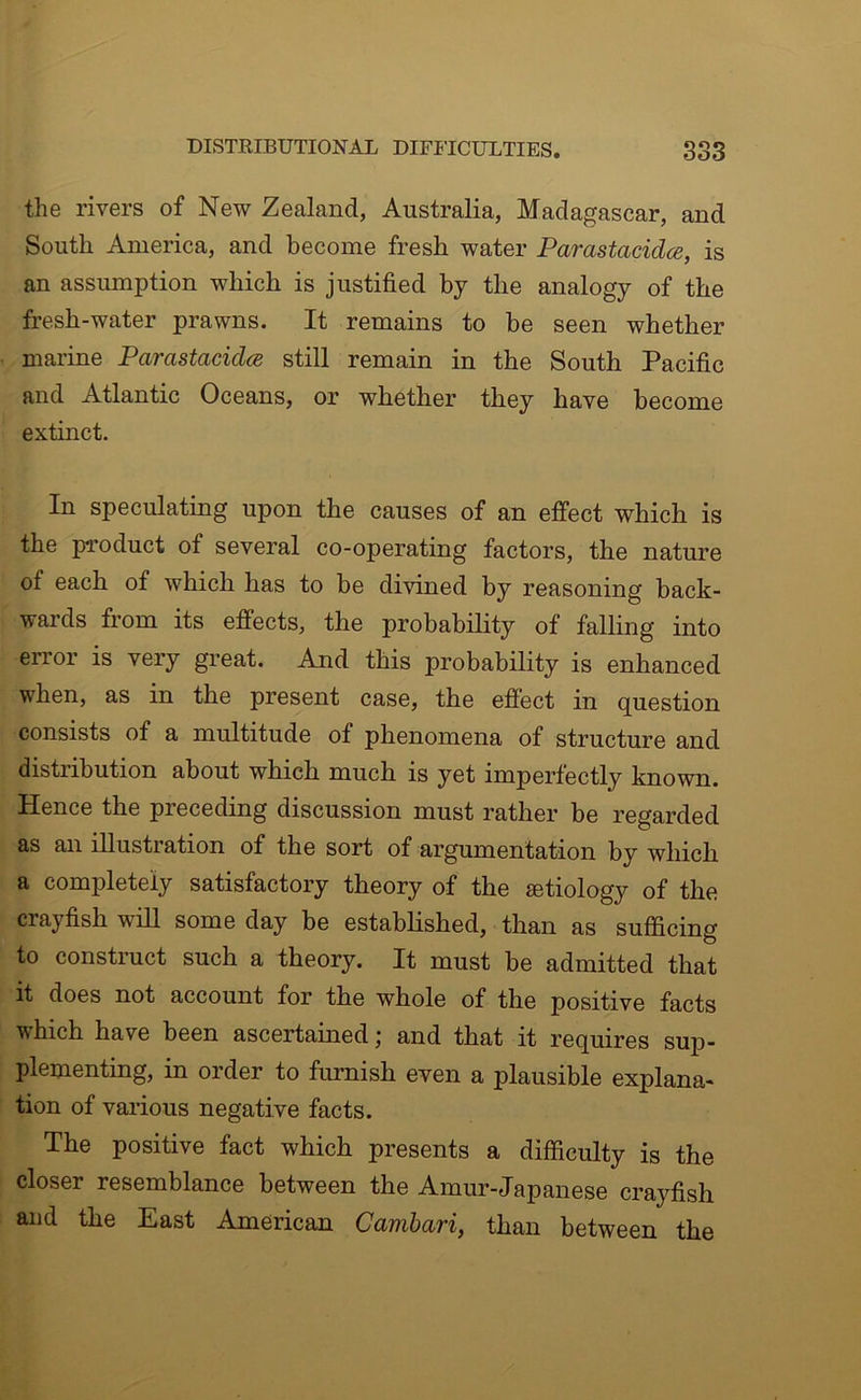 the rivers of New Zealand, Australia, Madagascar, and South America, and become fresh water Parastacidce, is an assumption which is justified by the analogy of the fresh-water prawns. It remains to be seen whether marine Parastacidce still remain in the South Pacific and Atlantic Oceans, or whether they have become extinct. In speculating upon the causes of an effect which is the product of several co-operating factors, the nature of each of which has to be divined by reasoning back- wards from its effects, the probability of falling into error is very great. And this probability is enhanced when, as in the present case, the effect in question consists of a multitude of phenomena of structure and distribution about which much is yet imperfectly known. Hence the preceding discussion must rather be regarded as an illustration of the sort of argumentation by which a completely satisfactory theory of the mtiology of the crayfish will some day be estabhshed, than as sufficing to construct such a theory. It must be admitted that it does not account for the whole of the positive facts which have been ascertained; and that it requires sup- plementing, in order to furnish even a plausible explana- tion of various negative facts. The positive fact which presents a difficulty is the closer resemblance between the Amur-Japanese crayfish and the East American Cambari, than between the