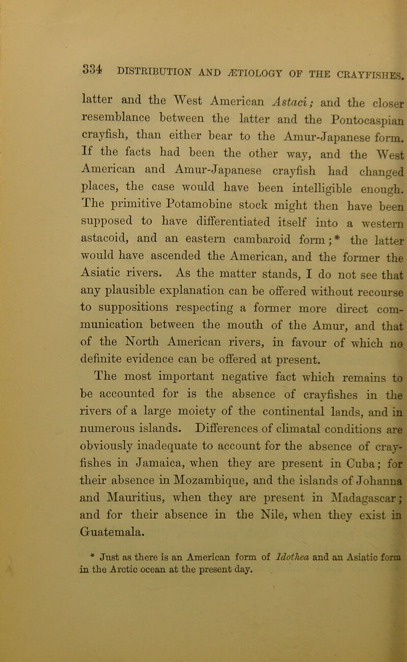 latter and the West American Astaci; and the closer resemblance between the latter and the Pontocaspian crayfish, than either bear to the Amur-Japanese form. If the facts had been the other way, and the West American and Amur-Japanese crayfish had changed places, the case would have been intelligible enough. The primitive Potamobine stock might then have been supposed to have differentiated itself into a western astacoid, and an eastern cambaroid form; * the latter would have ascended the American, and the former the Asiatic rivers. As the matter stands, I do not see that any plausible explanation can be offered without recourse to suppositions respecting a former more direct com- munication between the mouth of the Amur, and that of the North American rivers, in favour of which no definite evidence can be offered at present. The most important negative fact which remains to he accounted for is the absence of crayfishes in the rivers of a large moiety of the continental lands, and in numerous islands. Differences of climatal conditions are obviously inadequate to account for the absence of cray- fishes in Jamaica, when they are present in Cuba; for their absence in Mozambique, and the islands of Johanna and Mauritius, when they are present in Madagascar; and for their absence in the Nile, when they exist in Guatemala. * Just as there is an American form of Idotlwa and an Asiatic form in the Arctic ocean at the present day.