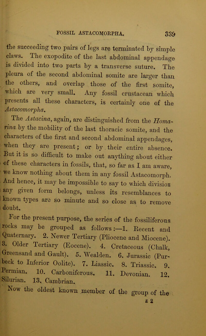 the succeeding two pairs of legs are terminated by simple claws. The exopodite of the last abdominal appendage is divided into two parts by a transverse suture. The pleura of the second abdominal somite are larger than the others, and overlap those of the first somite, which are very small. Any fossil crustacean which presents all these characters, is certainly one of the Astacomorpha. The Astacina, again, are distinguished from the Homa- rina by the mobility of the last thoracic somite, and the chai’acters of the first and second abdominal appendages, when they are present; or by, their entire absence. But it is so difficult to make out anything about either •of these characters in fossils, that, so far as I am aware, we know nothing about them in any fossH Astacomorph. And hence, it may be impossible to say to which division any given form belongs, unless its resemblances to known tjpes are so minute and so close as to remove doubt. For the present purpose, the series of the fossiliferous rocks may be grouped as follows:—!. Eecent and Quaternary. 2. Newer Tertiary (PHocene and Miocene). 3. Older Tertiary (Eocene). 4. Cretaceous (Chalk, Greensand and Gault). 5. Wealden. 6. Jurassic (Pur- beck to Inferior Oolite). 7. Liassic. 8. Triassic. 9. Permian. 10. Carboniferous. 11. Devonian. 12. Silurian. 13. Cambrian. Now the oldest known member of the group of the