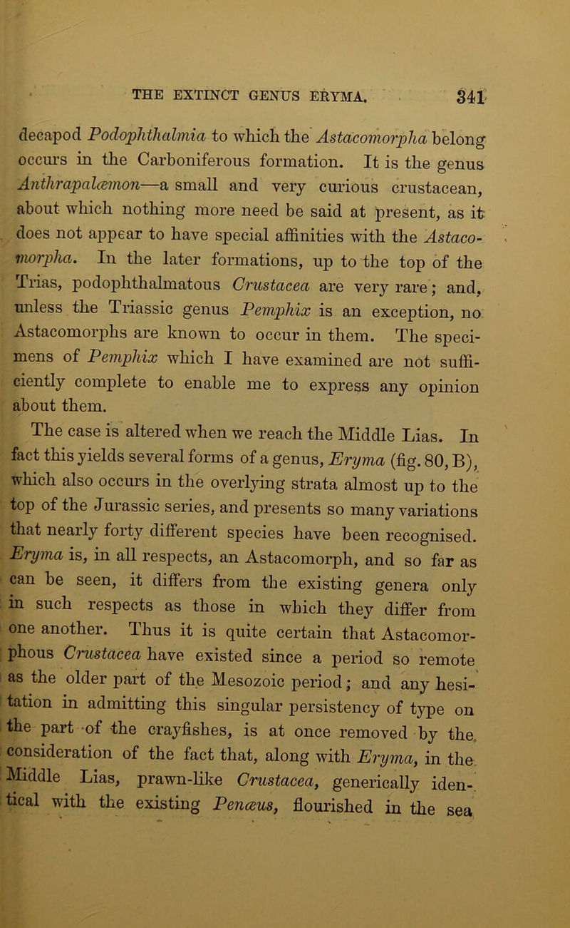 decapod Podophthalmia to which the Astacomorpha belong occurs in the Carboniferous formation. It is the genus Anthrapalcemon—a small and very curious crustacean, about which nothing more need be said at present, as it does not aj^pear to have special affinities with the Astaco- morpha. In the later formations, up to the top of the Trias, podophthalmatous Crustacea are very rare; and, unless the Triassic genus Pemphix is an exception, no Astacomorphs are known to occur in them. The speci- mens of Pemphix which I have examined are not suffi- ciently complete to enable me to express any opinion about them. The case is altered when we reach the Middle Lias. In fact this yields several forms of a genus, Eryma (fig. 80, B), which also occurs in the overlying strata almost up to the top of the Jurassic series, and presents so many variations that nearly forty different species have been recognised. Eryma is, in all resj)ects, an Astacomorph, and so far as can be seen, it differs from the existing genera only in such respects as those in which they differ from one another. Thus it is quite certain that Astacomor- phous Crustacea have existed since a period so remote as the older part of the Mesozoic period; and any hesi- tation in admitting this singular persistency of type on the part -of the crayfishes, is at once removed by the. consideration of the fact that, along with Eryma, in the. Middle Lias, prawn-like Crustacea, generically iden-, tical with the existing Penceus, flourished in the sea