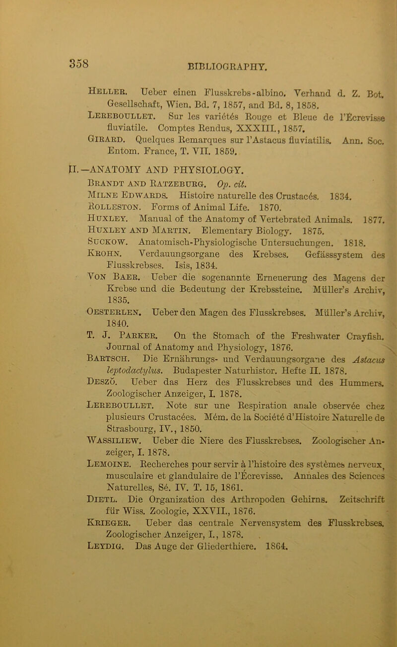 Hellee. TJeber einen Flusskrebs - albino. Verhand d. Z. Bot. Gesellschaft, Wien. Bd, 7, 1857, and Bd. 8, 1858, Lereboullet. Sur les vari^tds Rouge et Bleue de I’Ecrevisse fluviatile. Comptes Rendus, XXXIII., 1857. Girard, Quelques Remarques sur I’Astacus fluviatilis. Ann. Soc. Entom. France, T. VII. 1869. II.—ANATOMY AND PHYSIOLOGY. Brandt and Ratzebdeg. Op. cit. Milne Edwards. Histoire naturelle des Crustac^s. 1834. Rolleston. Forms of Animal Life. 1870. Huxley. Manual of the Anatomy of Vertebrated Animals, 1877. Huxley and Martin. Elementary Biology. 1875, SuCKOW. Anatomiscb-Physiologische Untersuchungen, 1818, Krohn. Verdauungsorgane des Krebses, Gefasssystem des Flusskrebses. Isis, 1834. Von Baer. Ueber die sogenannte Emeuerung des Magens der Krebse und die Bedeutung der Krebssteine. Muller’s Archir, 1835. Oesteelen. Ueber den Magen des Flusskrebses. Muller’s Archiv, 1840. T. J, Parker. On the Stomach of the Freshwater Crayfish. Journal of Anatomy and Physiology, 1876. Bartsch. Die Ernahrungs- und Verdauungsorgane des Astacus leptodactylus. Budapester Naturhistor. Hefte II. 1878. Deszo. Ueber das Herz des Flusskrebses imd des Hummers. Zoologischer Anzeiger, I, 1878. Lereboullet. Note sur une Respiration anale obserree chez plusieurs Crustacdes. Mdm. de la Society d’Histoire Naturelle de Strasbourg, IV., 1850. Wassiliew. Ueber die Niere des Flusskrebses. Zoologischer An- zeiger, I. 1878, Lemoine. Eecherches pour servir k I’histoire des systfemes nerveux^ musculaire et glandulaire de rEcrevisse. Anhales des Sciences Naturelles, S4. IV, T. 15, 1861. Dietl. Die Organization des Arthropoden Gehirns. Zeitschrift fur Wiss. Zoologie, XXVIL, 1876. Krieger. Ueber das centrale Nervensystem des Flusskrebses. Zoologischer Anzeiger, I., 1878. Leydig. Das Auge der Gliederthiere. 1864.