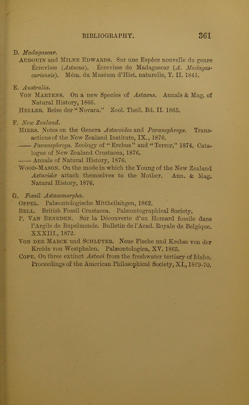 D. Madagascar. Audouin and Milne Edwards. Sur une Espfece nouvelle du genre Ecrevisse (Astacus). Ecrevisse de Madagascar {A. Madagas- cariensis). M6m. du Museum d’Hist. naturelle, T. II. 1841. E. Australia. Von Martens. On a new Species of Astaotis. Annals & Mag. of Natural History, 1866. Heller. Eeise der “Novara.” Zool. Theil. Bd. II. 1865. F. New Zealand. Miers. Notes on tlie Genera Astacoides and Paranephrqps. Trans- actions of the New Zealand Institute, IX., 1876. Paranephrops. Zoology of “ Erebus ” and “ Terror,” 1874. Cata- logue of New Zealand Crustacea, 1876. Annals of Natural History, 1876. Wood-Mason. On the mode in which the Young of the New Zealand Astacidce attach themselves to the Mother. Ann. & Mag. Natural History, 1876. Cr. Fossil Astacomorp}ia. Oppel. Palseontologische Mittheilungen, 1862. Bell. British Fossil Crustacea. Palseontographical Society. P. Van Beneden. Sur la D6couverte d’un Homard fossile dans PArgile de Kupelmonde. Bulletin de I’Acad. Eoyale de Belgique. XXXIII., 1872. Von der Marck und Schluter. Neue Fische und Krebse von der EAeide von Westphalen. Palaeontologica, XV. 1865. Cope. On three extinct Astaci from the freshwater tertiary of Idaho. Proceedings of the American Philosophical Society, XL, 18C9-70.