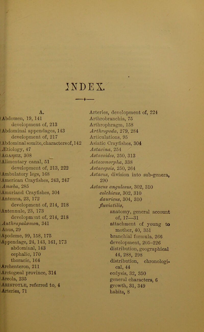 INDEX/ A. 'Abdomen, 19, 141 development of, 213 ? Abdominal appendages, 143 development of, 217 > Abdominal somite, characters of, 142 .Etiology, 47 'Agassiz, 308 lAlimentaiy canal, 51 development of, 213, 222 •Ambulatory legs, 168 ‘American Crayfishes, 243, 247 . Amceha, 285 lAmurland Crayfishes, 304 ! Antenna, 23, 172 development of, 214, 218 •Antennule, 23, 173 development of, 214, 218 , AntUrapalcemon, 341 ! Anus, 29 'Apodeme, 99, 158, 175 •Appendage, 24, 143, 161, 173 abdominal, 143 cephalic, 170 thoracic, 164 lArchenteron, 211 lArctogseal province, 314 ! Areola, 235 I Aristotle, referred to, 4 I Arteries, 71 Arteries, development of, 224 Arthrobranchia, 75 Arthrophragm, 158 Arthropoda, 279, 284 Articulations, 95 Asiatic Crayfishes, 304 Astaoina, 254 Astacoides, 260, 313 Astacomorpha, 338 Astaoopsis, 250, 264 Astac'iis, division into sub-genera, 290 Astaons angxdosux, 302, 310 coIgMcus, 302, 310 dauricns, 304, 310 Jluviatilis, anatomy, general account of, 17—31 attachment of young to mother, 40, 351 branchial formula, 266 development, 205-226 distribution, geographical 44, 288, 298 distribution, chronologi- cal, 44 ecdysis, 32, 350 general characters, 6 growth, 31, 349 habits, 8