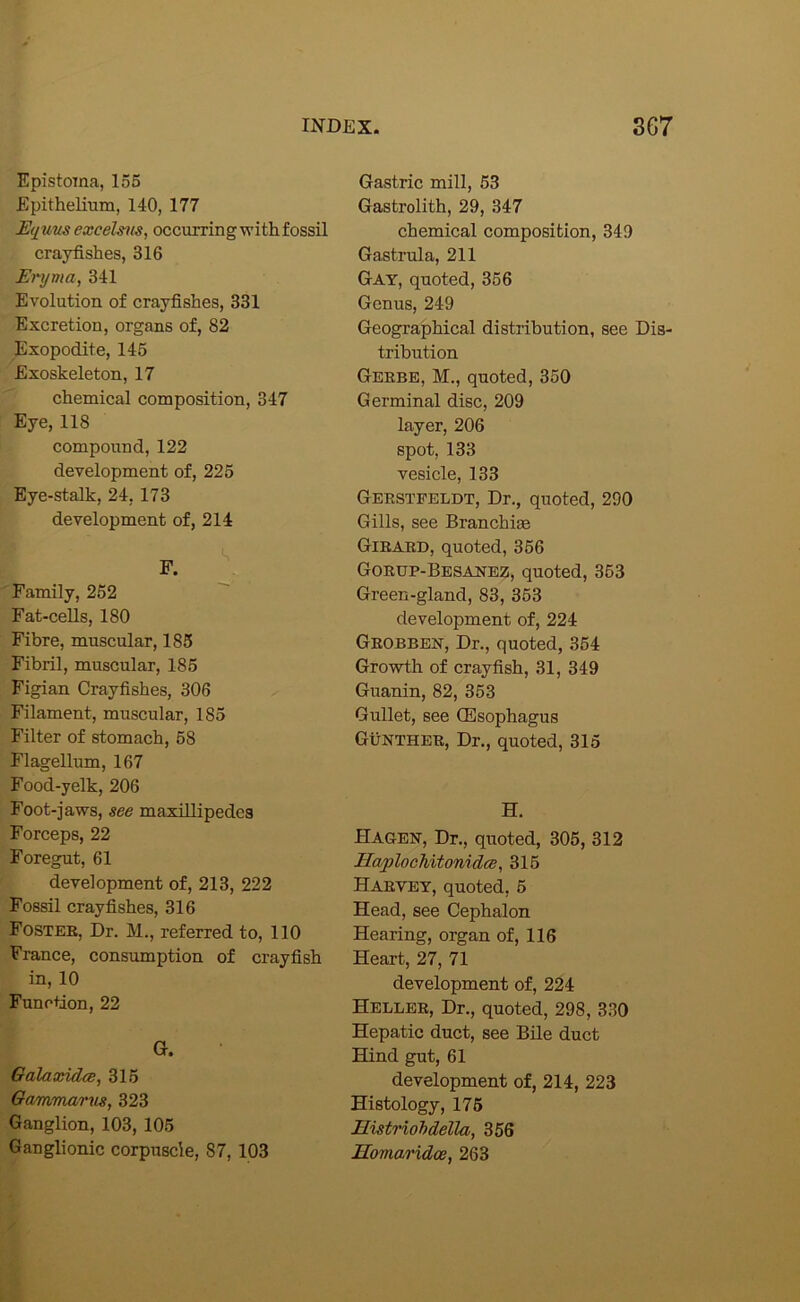 Epistoma, 156 Epithelium, 140, 177 E<i%ms excelsns, occurring with fossil crayfishes, 316 Eryma, 341 Evolution of crayfishes, 331 Excretion, organs of, 82 Exopodite, 146 Exoskeleton, 17 chemical composition, 347 Eye, 118 compound, 122 development of, 225 Eye-stalk, 24, 173 development of, 214 Family, 252 Fat-cells, 180 Fibre, muscular, 185 Fibril, muscular, 185 Figian Crayfishes, 306 Filament, muscular, 185 Filter of stomach, 68 Flagellum, 167 Food-yelk, 206 Foot-jaws, see maxillipedcs Forceps, 22 Foregut, 61 development of, 213, 222 Fossil crayfishes, 316 Fostee, Dr. M., referred to, 110 France, consumption of crayfish in, 10 Function, 22 a. Galaaddce, 315 Gammarus, 323 Ganglion, 103, 105 Ganglionic corpuscle, 87, 103 Gastric mill, 53 Gastrolith, 29, 347 chemical composition, 349 Gastrula, 211 Gay, quoted, 356 Genus, 249 Geographical distribution, see Dis- tribution Geebe, M., quoted, 350 Germinal disc, 209 layer, 206 spot, 133 vesicle, 133 Geestfeldt, Dr., quoted, 290 Gills, see Branchiae Gieaed, quoted, 366 Goeup-Besaijez, quoted, 353 Green-gland, 83, 363 development of, 224 Geobben, Dr., quoted, 354 Growth of crayfish, 31, 349 Guanin, 82, 353 Gullet, see Oesophagus Gunthee, Dr., quoted, 315 H. Hagen, Dr., quoted, 305, 312 HaplooMtonidce, 315 Haevey, quoted, 5 Head, see Cephalon Hearing, organ of, 116 Heart, 27, 71 development of, 224 Hellee, Dr., quoted, 298, 330 Hepatic duct, see Bile duct Hind gut, 61 development of, 214, 223 Histology, 176 Histriohdella, 356 Homaridce, 263