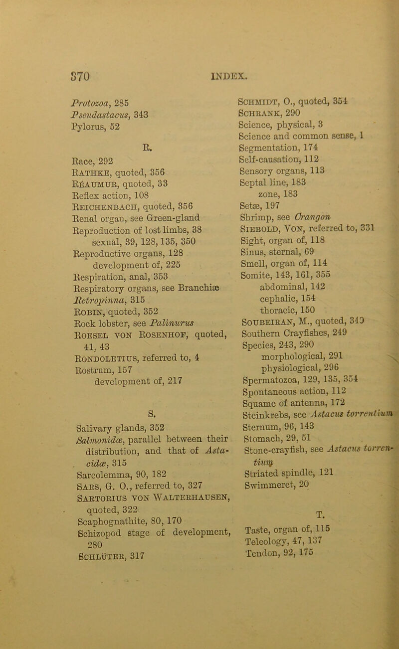 Protozoa, 286 Psendastacus, 343 Pylorus, 62 R. Race, 292 Rathke, quoted, 366 Reaumur, quoted, 33 Reflex action, 108 Reichenbach, quoted, 366 Renal organ, see Green-gland Reproduction of lost limbs, 38 sexual, 39, 128,136, 360 Reproductive organs, 128 development of, 226 Respiration, anal, 353 Respiratory organs, see Branchiae Retropinna, 315 Robin, quoted, 352 Rock lobster, see Palinurus Roeseb von Rosenhof, quoted, 41, 43 Rondoletius, referred to, 4 Rostrum, 157 development of, 217 S. Salivary glands, 352 Sahnonidoe, parallel between their distribution, and that of Asia- cidce, 315 Sarcolemma, 90, 182 Saes, G. 0., referred to, 327 Saetoeius yon Walteehausen, quoted, 322 Scaphognathite, 80, 170 Bchizopod stage of development, 280 BCHLUTEE, 317 Schmidt, 0., quoted, 354 SCHRANK, 290 Science, physical, 3 Science and common sense, 1 Segmentation, 174 Self-causation, 112 Sensory organs, 113 j Septal line, 183 zone, 183 Setae, 197 Shrimp, see Orangon \ SlEBOLD, Von, referred to, 331 Sight, organ of, 118 Sinus, sternal, 69 ' Smell, organ of, 114 Somite, 143, 161, 355 abdominal, 142 cephalic, 154 thoracic, 150 SOIJBEIEAN, M., quoted, 349 Southern Crayfishes, 249 n Species, 243, 290 morphological, 291 physiological, 296 Spermatozoa, 129, 135, 354 Spontaneous action, 112 Squame of antenna, 172 Steinkrebs, see Astacus torrentium^ Sternum, 96, 143 -i Stomach, 29, 51 * Stone-crayfish, see Astacus torreii-^ tiuui. j Striated spindle, 121 | Swimmeret, 20 -J T. J Taste, organ of, 115 3 Teleology, 47, 137 J Tendon, 92, 176 ^