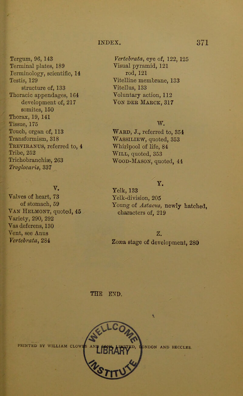 Tergum, 96, 143 Tenninal plates, 189 lerminology, scientific, 14 Testis, 129 structure of, 133 Thoracic appendages, 164 development of, 217 somites, 160 Thorax, 19,141 Tissue, 175 r Touch, organ of, 113 i Transformism, 318 Trevibanus, referred to, 4 . Tribe, 252 i Trichobranchise, 263 Troglocaris, 337 V. Valves of heart, 73 ■ ^ of stomach, 69 Van Helmont, quoted, 46 j.^i Vaiiety, 290, 292 [■I Vas deferens, 130 [J Vent, see Anus » Vei'tebrata, 284 B THE Vertebrata, eye of, 122,125 Visual pyramid, 121 rod, 121 Vitelline membrane, 133 Vitellus, 133 Voluntary action, 112 Von deb Marck, 317 W. Ward, J., referred to, 354 Wassiliew, quoted, 363 Whirlpool of life, 84 Will, quoted, 363 Wood-Mason, quoted, 44 Y. Yelk, 133 Yelk-division, 205 Young of Astacns, newly hatched, characters of, 219 Z. Zosea stage of development, 280 END. PRINTED BY WILLIAM AND BECCLES.