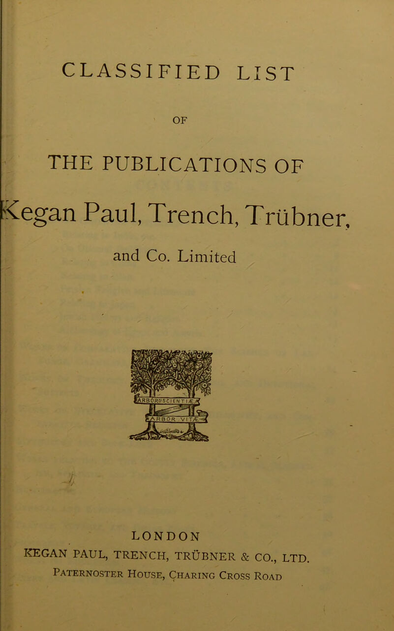 CLASSIFIED LIST ' OF THE PUBLICATIONS OF Kegan Paul, Trench, TrUbner, and Co. Limited /, / LONDON KEGAN PAUL, TRENCH, TRUBNER & CO., LTD. Paternoster House, Charing Cross Road