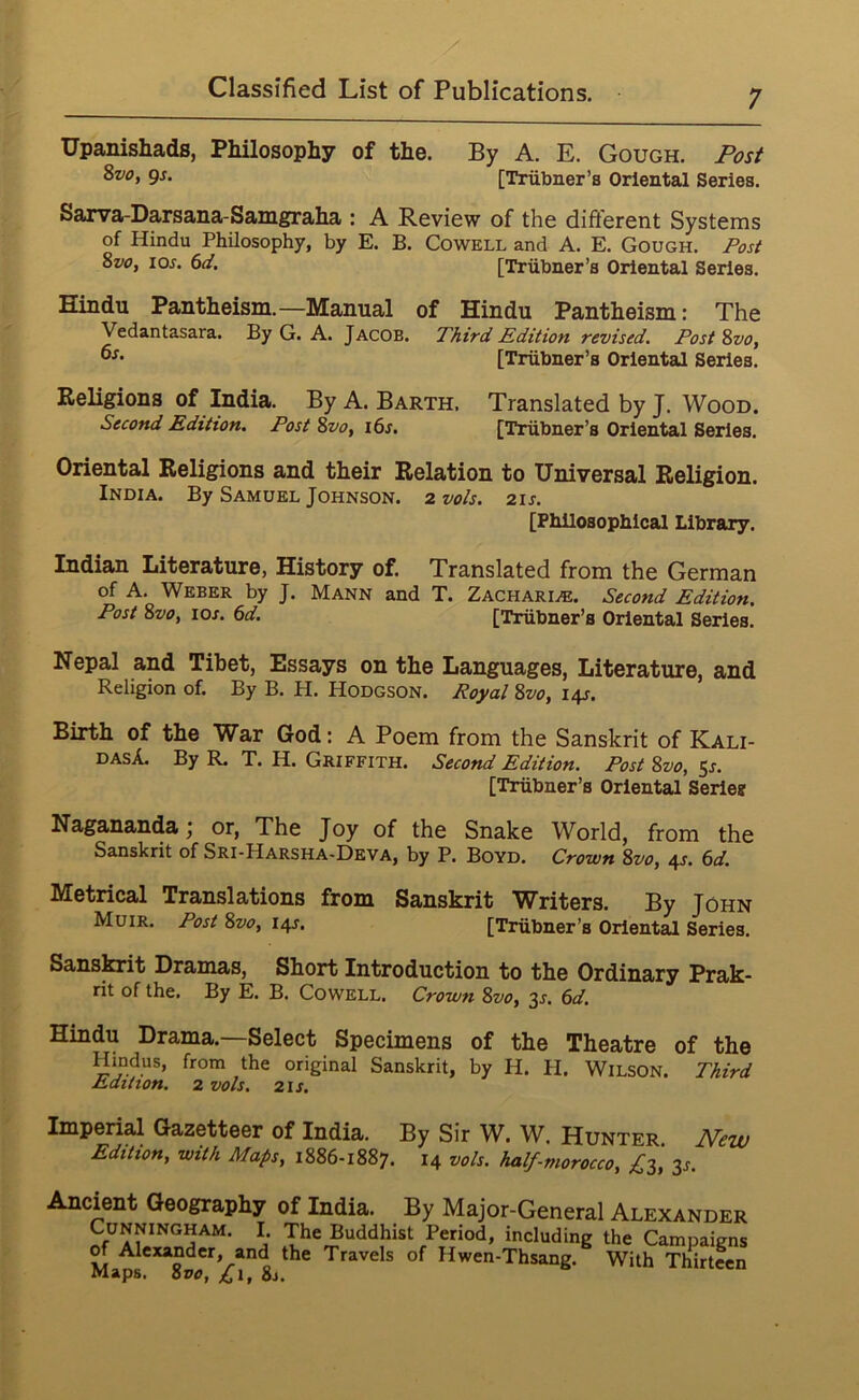 Upanishads, Philosophy of the. By A. E. Gough. Post 8v0, gs. [Triibner’s Oriental Series. Sarva-Darsana-Samgraha : A Review of the dift'erent Systems of Hindu Philosophy, by E. B. Cowell and A. E. Gough, /’os/ 8vOy los. 6(t. [Trubner’s Oriental Series. Hindu Pantheism.—Manual of Hindu Pantheism: The Vedantasara. By G. A. Jacob. Third Edition revised. Tost 8vo, [Trubner’s Oriental Series. Religions of India. By A. Barth. Translated by J. Wood. Second Edition. Post 8vo, i6s. [Triibner’s Oriental Series. Oriental Religions and their Relation to Universal Religion. India. By Samuel Johnson. 2 vo/s. 21s. [Philosophical Library. Indian Literature, History of. Translated from the German of A. Weber by J. Mann and T. Zachari^. Second Edition. Post 8vo, 10s. 6d. [Trubner’s Oriental Series. Nepal and Tibet, Essays on the Languages, Literature, and Religion of. By B. H. Hodgson. Poya/ 8vo, 14s. Birth of the War God: A Poem from the Sanskrit of Kali- dasA. By R. T. H. Griffith. Second Edition. Post 8vo, 5j. [Trubner’s Oriental Series Nagananda; or, The Joy of the Snake World, from the Sanskrit of Sri-Harsha-Deva, by P. Boyd. Crown 8vo, 4s. 6d. Metrical Translations from Sanskrit Writers. By John Muir. Post 8vo, 14s. [Trubner’s Oriental Series. Sansfait Dramas, Short Introduction to the Ordinary Prak- rit of the. By E. B. Cowell. Crown 8vo, ^s. 6d. Hindu Drama.—Select Specimens of the Theatre of the Hindus, from the original Sanskrit, by H. H. Wilson. Third Edition. 2 vols. 2IJ. Imperial Gazetteer of India. By Sir W. W. Hunter. New Edition, with Maps, 1886-1887. 14 vols. half-morocco, £-^, 3J. Ancient Geography of India. By Major-General Alexander Cunningham. I The Buddhist Period, including the Campaigns JF Alexander, and the Travels of Hwen-Thsang. With Thirteen maps. Hvo, ^i, 8j.