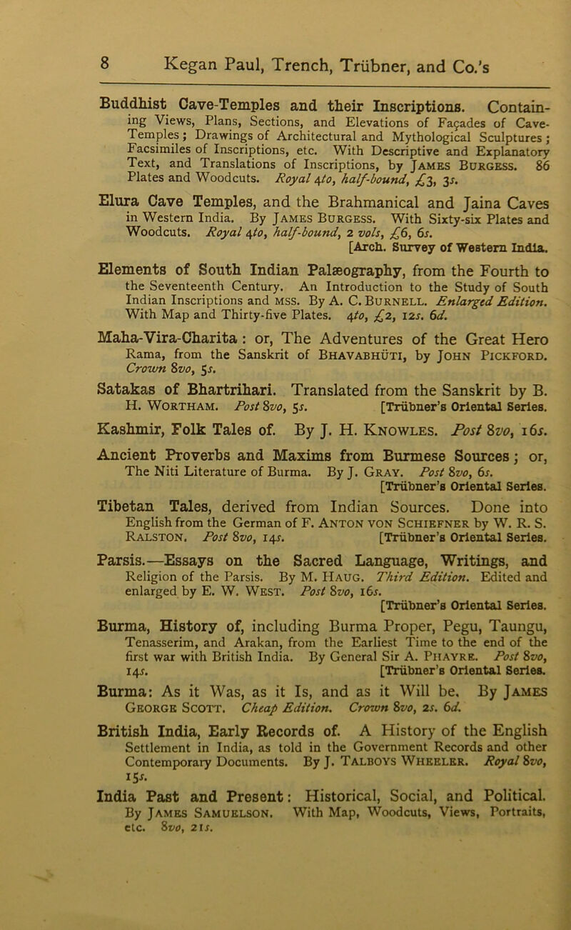 Buddhist Cave-Temples and their Inscriptions. Contain- ing Views, Plans, Sections, and Elevations of Fa9ades of Cave- Temples ; Drawings of Architectural and Mythological Sculptures ; Facsimiles of Inscriptions, etc. With Descriptive and Explanatory Text, and Translations of Inscriptions, by James Burgess. 86 Plates and Woodcuts. Royal /^o, half-bound, 3r. Elura Cave Temples, and the Brahmanical and Jaina Caves in Western India. By James Burgess. With Sixty-six Plates and Woodcuts. Royal i,to, half-bound, 2 vols, f6, 6s. [Arch. Survey of Western India. Elements of South Indian Palaeography, from the Fourth to the Seventeenth Century. An Introduction to the Study of South Indian Inscriptions and mss. By A. C. Burnell. Enlarged Edition. With Map and Thirty-five Plates. ^0, £2, 12s. 6d. Maha-Vira-Charita: or. The Adventures of the Great Hero Rama, from the Sanskrit of Bhavabhuti, by John Pickford. Crown 8vo, ^s. Satakas of Bhartrihari. Translated from the Sanskrit by B. H. Wortham. Rost 8z/o, 5s. [Trubner’s Oriental Series. Kashmir, Folk Tales of. By J. H. Knowles. 8w, i6s. Ancient Proverbs and Maxims from Burmese Sources; or, The Niti Literature of Burma. By J. Gray. Rost 8vo, 6s. [Trubner’s Oriental Series. Tibetan Tales, derived from Indian Sources. Done into English from the German of F. Anton von Schiefner by W. R. S. Ralston. Rost 8vo, 14s. [Trubner’s Oriental Series. Parsis.—Essays on the Sacred Language, Writings, and Religion of the Parsis. By M. Haug. Third Edition. Edited and enlarged by E. W. West. Rost 8vo, \6s. [Trubner’s Oriental Series. Burma, History of, including Burma Proper, Pegu, Taungu, Tenasserim, and Arakan, from the Earliest Time to the end of the first war with British India. By General Sir A. Phayre. Rost 8vo, 14J. [Trubner’s Oriental Series. Burma: As it Was, as it Is, and as it Will be. By James George Scott. Cheap Edition. Crown 8vo, 2s. 6d. British India, Early Records of. A History of the English Settlement in India, as told in the Government Records and other Contemporary Documents. By J. Talboys Wheeler. Royal 8vo, I Sr. India Past and Present: Historical, Social, and Political. By James Samuelson. With Map, Woodcuts, Views, Portraits, etc. 8vo, 2 IS.