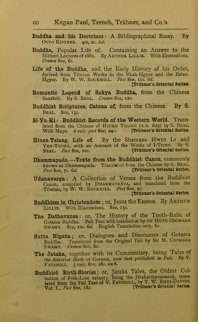 Buddha and his Doctrines: A Bibliographical Essay. By Otto Kistner. i^o, 2s. 6d. Buddha, Popular Life of. Containing an Answer to the Hibbert Lectures of i88i. By Arthur Lillie. With Illustrations. Crown 8vo, 6s. Life of the Buddha, and the Early History of his Order, derived from Tibetan Works in the Bkah-Hgyur and the Bstan- Hgyur. By W. W. ROCKHILL. Fos^ 8vo, lor. 6d. [Trubner’s Oriental Series. Romantic Legend of Sakya Buddha, from the Chinese Sanskrit. By S. Beal. Crown 8vo, 12s. Buddhist Scriptures, Catena of, from the Chinese. By S. Beal. 8vo, 15L Si-Yu-Ki: Buddhist Records of the Western World. Trans- lated from the Chinese of Hiuen Tsiang (a.d. 629) by S. Beal. With Maps. 2 vols. post 8vo, 245. [Trubner’s Oriental Series. Hiuen-Tsiang, Life of. By the Shamans Hwui Li and Yen-Tsdng, with an Account of the Works of I-Tsing. By S. Beal. Post 8vo, lor. [Tiilbner’s Oriental Series. Dhanimapada.—Texts from the Buddhist Canon, commonly known as Dhammapada. Translated from the Chinese by S. Beal. Post 8vo, 7s. 6d. [Trubner’s Oriental Series. Udanavarga: A Collection of Verses from the Buddhist Canon, compiled by DharmatrAta, and translated from the Tibetan, by W. W. Rockhill. Post 8vo, qs. [Trubner’s Oriental Series. Buddhism in Christendom; or, Jesus the Essene. By Arthur Lillie. With Illustrations. 8vo, iSr. The Dathavansa: or. The History of the Tooth-Relic of Gotama Buddha. Pali Text with translation by Sir MUTO COOMARA SwAMY. 8vo, los. 6d. English Translation only, 6s. Sutta Nipata; or. Dialogues and Discourses of Gotama Buddha. Translated from the Original Pali by Sir M. CooMARA SwAMY. Crown 8vo, 6s. The Jataka, together with its Commentary, being Tales of the Anterior Birth of Gotama, now first published in Pali. By V. Fausboll. 5 vols. 8vo, 28s. each. Buddhist Birth-Stories; or, Jataka Tales, the Oldest Col- lection of Folk-Lore extant; Being the Jatakatthavannan^ trans- lated from the Pali Text of V. Fausboll, by T. W. Rhys-Davids. Vol. I., Post Svo, \8s. [TrUbner’i OrlenUl Serioa.