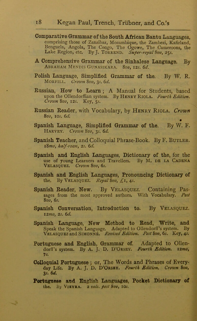 Comparative Grammar of the South African Bantu Languages, comprising those of Zanzibar, Mozambique, the Zambezi, Kafirland, Benguela, Angola, The Congo, The Ogowe, The Cameroons, the Lake Region, etc. By J. Torrend. Super-royal 8vo, 25^. A Comprehensive Grammar of the Sinhalese Language. By Abraham Mendis Gunasikara. 8vo, 12s. 6d. Polish Language, Simplified Grammar of the. By W. R. Morfill. Crown 8vo, 3r. (id. Russian, How to Learn; A Manual for Students, based upon the Ollendorffian system. By Henry Riola. Fourth Edition. Crozvn 8vo, 12s. Key, 55. Russian Reader, with Vocabulary, by Henry Riola. Crown 8vo, lor. 6d. Spanish Language, Simplified Grammar of the. By W. F. Harvey. Crown 8vo, 3^. 6d. Spanish Teacher, and Colloquial Phrase-Book. By F. Butler. l8mo, half-roanf 2s. 6d. Spanish and English Languages, Dictionary of the, for the use of young Learners and Travellers. By M. DE LA Cadena Velasquez. Crown 8vo, 6s. Spanish and English Languages, Pronouncing Dictionary of the. By Velasquez. Royal 8vo, 4-^- Spanish Reader, New. By Velasquez. Containing Pas- sages from the most approved authors. With Vocabulary. Rost 8vo, 6s. Spanish Conversation, Introduction to. By Velasquez. i2tno, 2s. 6d. Spanish Language, New Method to Read, Write, and Speak the Spanish Language. Adapted to Ollendorff’s system. By Velasquez and Simonne. Revised Edition. Post 8vo, 6s. Key, 4s. Portuguese and English, Grammar of. Adapted to Ollen- dorff’s system. By A. J. D. D’Orsey. Fourth Edition. i2mo, 7s. Colloquial Portuguese ; or. The Words and Phrases of Every- day Life. By A. J. D. D’Orsey. Fourth Edition. Crown 8vo, 3x. 6d. Portuguese and English Languages, Pocket Dictionary of the. By Vikvra. 2 vols. post 8vo, tor.