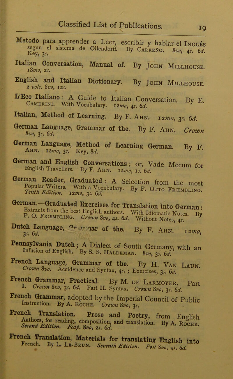 19 Metodo para apprender a Leer, escribir y hablar el Ingles ^gun el sistema de Ollendorff. By CarreiJo. 8w, 4s. 6d. •K.ey, ItaHan Conversation, Manual of. By John Millhouse. lotno, 2s, English and Italian Dictionary. By John Millhouse. 2 vols. 8vo, 12S. L’E^ Italiano: A Guide to Italian Conversation. By E Camerini. With Vocabulary, izmo, 4s. 6d. ^ ItaUan, Method of Learning. By F. Ahn. i2mo, 3L 6d. German Language, Grammar of the. By F. Ahn. Crown ovo, 3-f- 0“. German Language, Method of Learning German. Bv F Ahn. i2mo,y. Key, -f. Conversations; or, Vade Mecum for English Travellers. By F. Ahn. i2mo, is. 6d. : A Selection from the most O™ FKatMELtNO, German—Graduated Exercises for Translation into German: Extracts from the best English authors. With Idiomatic Notes. By F. O. FaotMBLmG. Cr-ea,„ Sue, 4s. «. Without Notes, 4s. ^ Dutch Language, -w.nar of the. By F. Ahn. letw, Pennsylvania Dutch; A Dialect of South Germany, with an Infusion of English. By S. S. Haldeman. Svo, 3^. 6d. French Language, Grammar of the. By H. Van Laun. Crown 8vo. Accidence and Syntax, 4s. ; Exercises, 3^. 6d. French Grammar, Practical. By M. de Larmoyer. Part l. Crown 8vo, 3^. 6d. Part II. Syntax. Crown 8vo, 3^. 6d. French Grammar, adopted by the Imperial Council of Public Instruction. By A. Roche. Crown 8vo, 3J. French Translation. Prose and Poetry, from English Authors, for reading, composition, and translation. By A. Roche Second Edition. Fcap. 8vo, 2s. 6d. ^ French Tran^tion, Materials for translating English into Frcncji. By L. Lk-Brun. Seventh Eduion. Post 8vo, 4J. td.