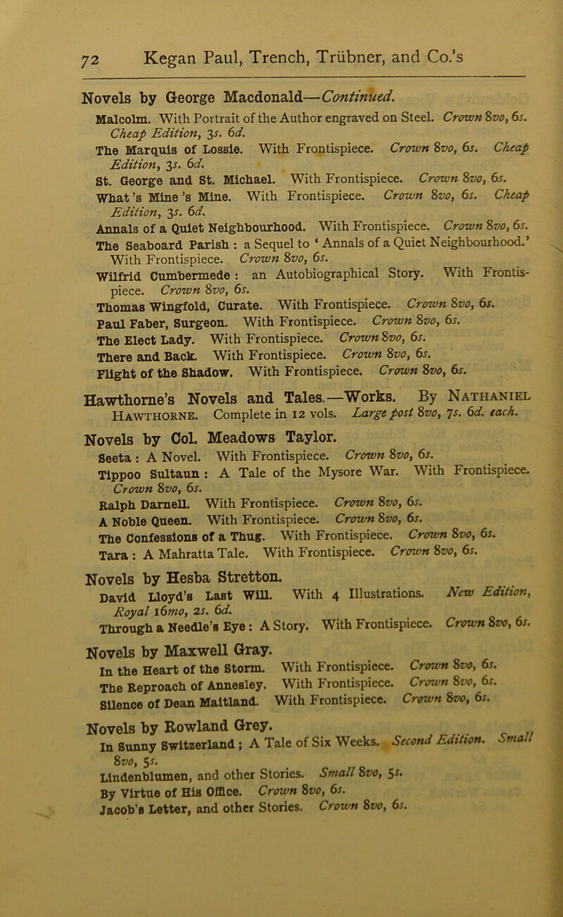 Novels by George Macdonald—Continued. Malcolm. With Portrait of the Author engraved on Steel. Crown Svo, 6s. Cheap Edition, 3s. 6d. The Marquis of Lossle. With Frontispiece. Crown Zvo, 6s. Cheap Edition, ^s. 6d. St. George and St. Michael. With Frontispiece. Crown %vo, 6s. What’s Mine’s Mine. With Frontispiece. Crown Zvo, 6s. Cheap Edition, 3^. 6d. Annals of a Quiet Neighbourhood. With Frontispiece. Crown Svo, 6s. The Seaboard Parish; a Sequel to ‘ Annals of a Quiet Neighbourhood.’ With Frontispiece. Crown Svo, 6s. Wilfrid Cumbermede: an Autobiographical Story. With Frontis- piece. Crown Svo, 6s. Thomas Wingfold, Curate. With Frontispiece. Crown Svo, 6r. Paul Faber, Surgeon. With Frontispiece. Crown Svo, 6s. The Elect Lady. With Frontispiece. Crown Svo, 6s. There and Back. With Frontispiece. Crown Svo, 6s. Flight of the Shadow. With Frontispiece. Crown Svo, 6s. Hawthorne’s Novels and Tales.—Works. By Nathaniel Hawthorne. Complete in 12 vols. Large post Svo, js. 6d. each. Novels by Col. Meadows Taylor. Seeta : A Novel. With Frontispiece. Crown Svo, 6s. Tippoo Sultaun : A Tale of the Mysore War. With Frontispiece. Crown Svo, 6s. Ralph DamelL With Frontispiece. Crown Svo, 6s. A Noble Queen. With Frontispiece. Crown Svo, 6s. The Confessions of a Thug. With Frontispiece. Crown Svo, 6s. Tara : A Mahratta Tale. With Frontispiece. Crown Svo, 6s. Novels by Hesba Stretton. David Uoyd’s Last Will. With 4 Illustrations. New Edition, Royal i6mo, 2s. 6d. Through a Needle’s Eye: A Story. With Frontispiece. Crown Svo, 6s. Novels by Maxwell Gray. In the Heart of the Storm. With Frontispiece. Crown Svo, 6s. The Reproach of Annesley. With Frontispiece. Crown Svo, 6s. SUence of Dean Maitland. With Frontispiece. Crown Svo, 6s. Novels by Eowland Grey. In Bunny Switzerland; A Tale of Six Weeks. ^ Second Edition. Small Svo, 5-f- Llndenblumen, and other Stories. Small Svo, 5-f- By Virtue of His Office. Crown Svo, 6s. Jacob’s Letter, and other Stories. Crown Svo, 6s.