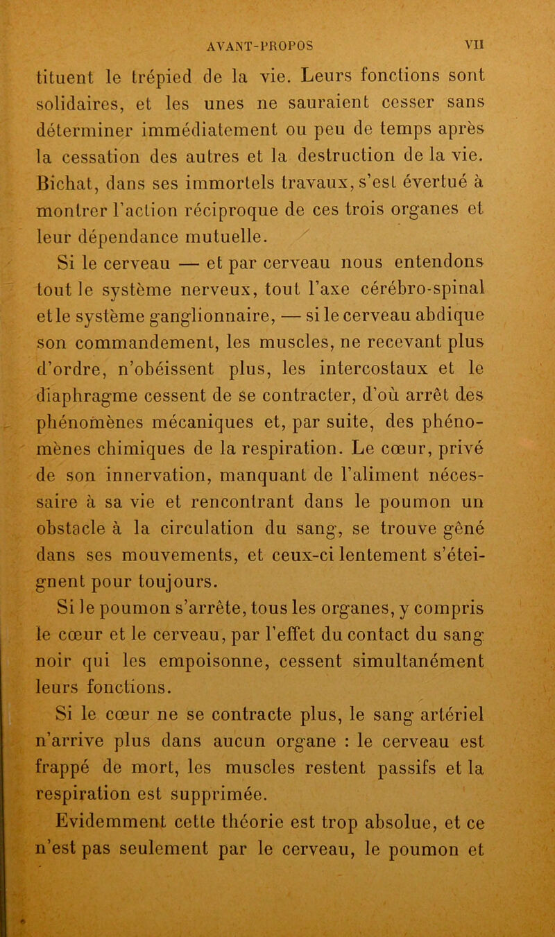 tituent le trépied de la vie. Leurs fonctions sont solidaires, et les unes ne sauraient cesser sans déterminer immédiatement ou peu de temps après la cessation des autres et la destruction de la vie. Bichat, dans ses immortels travaux, s’est évertué à montrer l’action réciproque de ces trois organes et leur dépendance mutuelle. Si le cerveau — et par cerveau nous entendons tout le système nerveux, tout l’axe cérébro-spinal et le système ganglionnaire, — si le cerveau abdique son commandement, les muscles, ne recevant plus d’ordre, n’obéissent plus, les intercostaux et le diaphragme cessent de se contracter, d’où arrêt des phénomènes mécaniques et, par suite, des phéno- mènes chimiques de la respiration. Le cœur, privé de son innervation, manquant de l’aliment néces- saire à sa vie et rencontrant dans le poumon un obstacle à la circulation du sang, se trouve gêné dans ses mouvements, et ceux-ci lentement s’étei- gnent pour toujours. Si le poumon s’arrête, tous les organes, y compris le cœur et le cerveau, par l’effet du contact du sang noir qui les empoisonne, cessent simultanément leurs fonctions. Si le cœur ne se contracte plus, le sang artériel n’arrive plus dans aucun organe : le cerveau est frappé de mort, les muscles restent passifs et la respiration est supprimée. Evidemment cette théorie est trop absolue, et ce n’est pas seulement par le cerveau, le poumon et