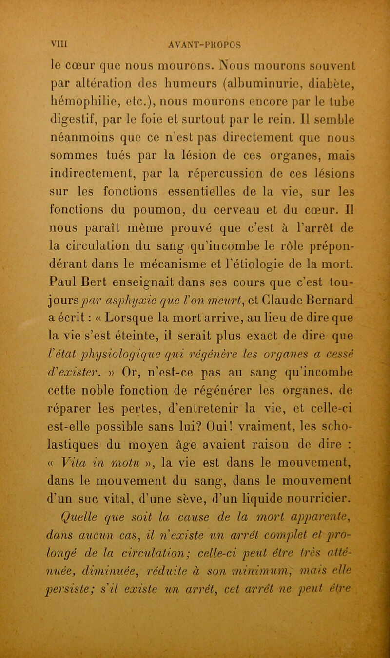 le cœur que nous mourons. Nous mourons souvent par altération (les humeurs (albuminurie, diabète, hémophilie, etc.), nous mourons encore par le tube digestif, par le foie et surtout par le rein. Il semble néanmoins que ce n’est pas directement que nous sommes tués par la lésion de ces organes, mais indirectement, par la répercussion de ces lésions sur les fonctions essentielles de la vie, sur les fonctions du poumon, du cerveau et du cœur. Il nous paraît même prouvé que c’est à l’arrêt de la circulation du sang qu’incombe le rôle prépon- dérant dans le mécanisme et l’étiologie de la mort. Paul Bert enseignait dans ses cours que c’est tou- jours^?’ asphyxie que Von meurt, et Claude Bernard a écrit : « Lorsque la mort arrive, au lieu de dire que la vie s’est éteinte, il serait plus exact de dire que l'état physiologique qui régénère les organes a cessé d'exister. » Or, n’est-ce pas au sang qu'incombe cette noble fonction de régénérer les organes, de réparer les pertes, d’entretenir la vie, et celle-ci est-elle possible sans lui? Oui! vraiment, les scho- lastiques du moyen âge avaient raison de dire : « Vita in motu », la vie est dans le mouvement, dans le mouvement du sang, dans le mouvement d’un suc vital, d’une sève, d’un liquide nourricier. Quelle que soit la cause de la mort apparente, dans aucun cas, il n'existe un arrêt complet et pro- longé de la circulation; celle-ci peut être très atté- nuée, diminuée, réduite à son minimum, mais elle persiste; s'il existe un arrêt, cet arrêt ne peut être