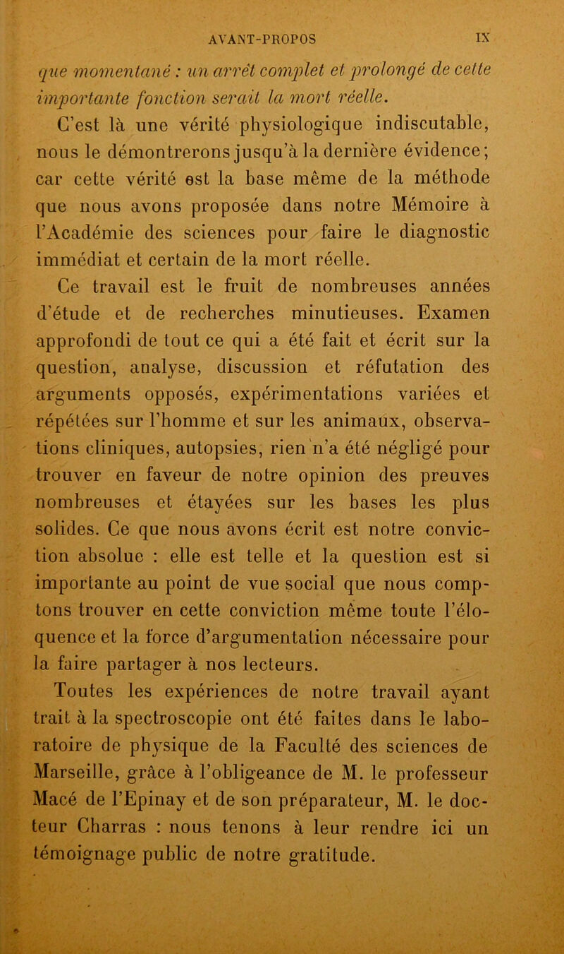 que momentané : un arrêt complet et prolongé de celte importante fonction serait la mort réelle. C’est là une vérité physiologique indiscutable, nous le démontrerons jusqu’à la dernière évidence; car cette vérité est la base même de la méthode que nous avons proposée dans notre Mémoire à l’Académie des sciences pour faire le diagnostic immédiat et certain de la mort réelle. Ce travail est le fruit de nombreuses années d’étude et de recherches minutieuses. Examen approfondi de tout ce qui a été fait et écrit sur la question, analyse, discussion et réfutation des arguments opposés, expérimentations variées et répétées sur l’homme et sur les animaux, observa- tions cliniques, autopsies, rien n’a été négligé pour trouver en faveur de notre opinion des preuves nombreuses et étayées sur les bases les plus solides. Ce que nous avons écrit est notre convic- tion absolue : elle est telle et la question est si importante au point de vue social que nous comp- tons trouver en cette conviction même toute l’élo- quence et la force d’argumentation nécessaire pour la faire partager à nos lecteurs. Toutes les expériences de notre travail ayant trait à la spectroscopie ont été faites dans le labo- ratoire de physique de la Faculté des sciences de Marseille, grâce à l’obligeance de M. le professeur Macé de l’Epinay et de son préparateur, M. le doc- teur Charras : nous tenons à leur rendre ici un témoignage public de notre gratitude.