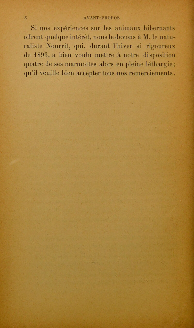 Si nos expériences sur les animaux hibernants offrent quelque intérêt, nous le devons à M. le natu- raliste Nourrit, qui, durant l’iiiver si rigoureux de 1895, a bien voulu mettre à notre disposition quatre de ses marmottes alors en pleine léthargie; qu’il veuille bien accepter tous nos remerciements.
