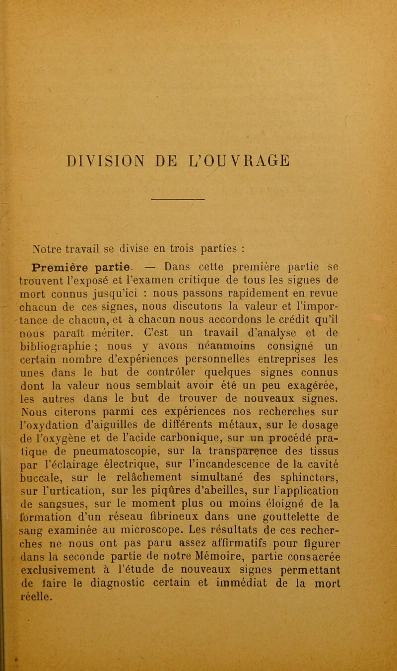 DIVISION DE L’OUVRAGE Notre travail se divise en trois parties : Première partie. — Dans cette première partie se trouvent l’exposé et l’examen critique de tous les signes de mort connus jusqu’ici : nous passons rapidement en revue chacun de ces signes, nous discutons la valeur et l’impor- tance de chacun, et à chacun nous accordons le crédit qu’il nous parait mériter. C’est un travail d’analyse et de bibliographie ; nous y avons néanmoins consigné un certain nombre d’expériences personnelles entreprises les unes dans le but de contrôler quelques signes connus dont la valeur nous semblait avoir été un peu exagérée, les autres dans le but de trouver de nouveaux signes. Nous citerons parmi ces expériences nos recherches sur l’oxydation d’aiguilles de différents métaux, sur le dosage de l’oxygène et de l’acide carbonique, sur un procédé pra- tique de pneumatoscopie, sur la transparence des tissus par l’éclairage électrique, sur l’incandescence de la cavité buccale, sur le relâchement simultané des sphincters, sur l’urtication, sur les piqûres d’abeilles, sur l’application de sangsues, sur le moment plus ou moins éloigné de la formation d’un réseau fibrineux dans une gouttelette de sang examinée au microscope. Les résultats de ces recher- ches ne nous ont pas paru assez affirmatifs pour figurer dans la seconde partie de notre Mémoire, partie consacrée exclusivement à l’étude de nouveaux signes permettant de laire le diagnostic certain et immédiat de la mort réelle.