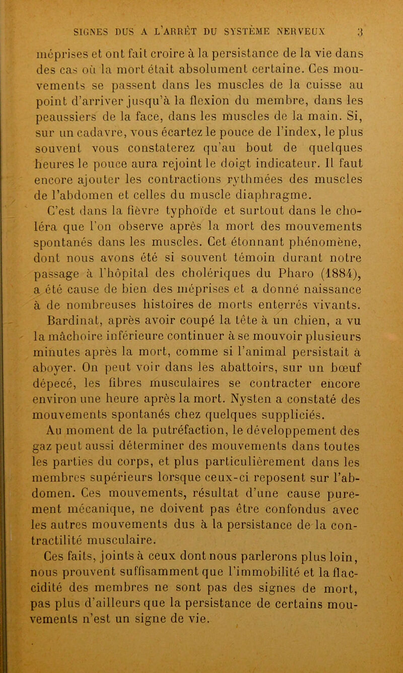 méprises et ont fait croire à la persistance cle la vie dans des cas où la mort était absolument certaine. Ces mou- vements se passent dans les muscles de la cuisse au point d’arriver jusqu’à la flexion du membre, dans les peaussiers de la face, dans les muscles de la main. Si, sur un cadavre, vous écartez le pouce de l’index, le plus souvent vous constaterez qu’au bout de quelques heures le pouce aura rejoint le doigt indicateur. Il faut encore ajouter les contractions rythmées des muscles de l’abdomen et celles du muscle diaphragme. C’est dans la fièvre typhoïde et surtout dans le cho- léra que l’on observe après la mort des mouvements spontanés dans les muscles. Cet étonnant phénomène, dont nous avons été si souvent témoin durant notre passage à l'hôpital des cholériques du Pharo (1884), a été cause de bien des méprises et a donné naissance à de nombreuses histoires de morts enterrés vivants. Bardinat, après avoir coupé la tête à un chien, a vu la mâchoire inférieure continuer à se mouvoir plusieurs minutes après la mort, comme si l’animal persistait à aboyer. On peut voir dans les abattoirs, sur un bœuf dépecé, les fibres musculaires se contracter encore environ une heure après la mort. Nysten a constaté des mouvements spontanés chez quelques suppliciés. Au moment de la putréfaction, le développement des gaz peut aussi déterminer des mouvements dans toutes les parties du corps, et plus particulièrement dans les membres supérieurs lorsque ceux-ci reposent sur l’ab- domen. Ces mouvements, résultat d’une cause pure- ment mécanique, ne doivent pas être confondus avec les autres mouvements dus à la persistance de la con- tractilité musculaire. Ces faits, joints à ceux dont nous parlerons plus loin, nous prouvent suffisamment que l’immobilité et la flac- cidité des membres ne sont pas des signes de mort, pas plus d’ailleurs que la persistance de certains mou- vements n’est un signe de vie.