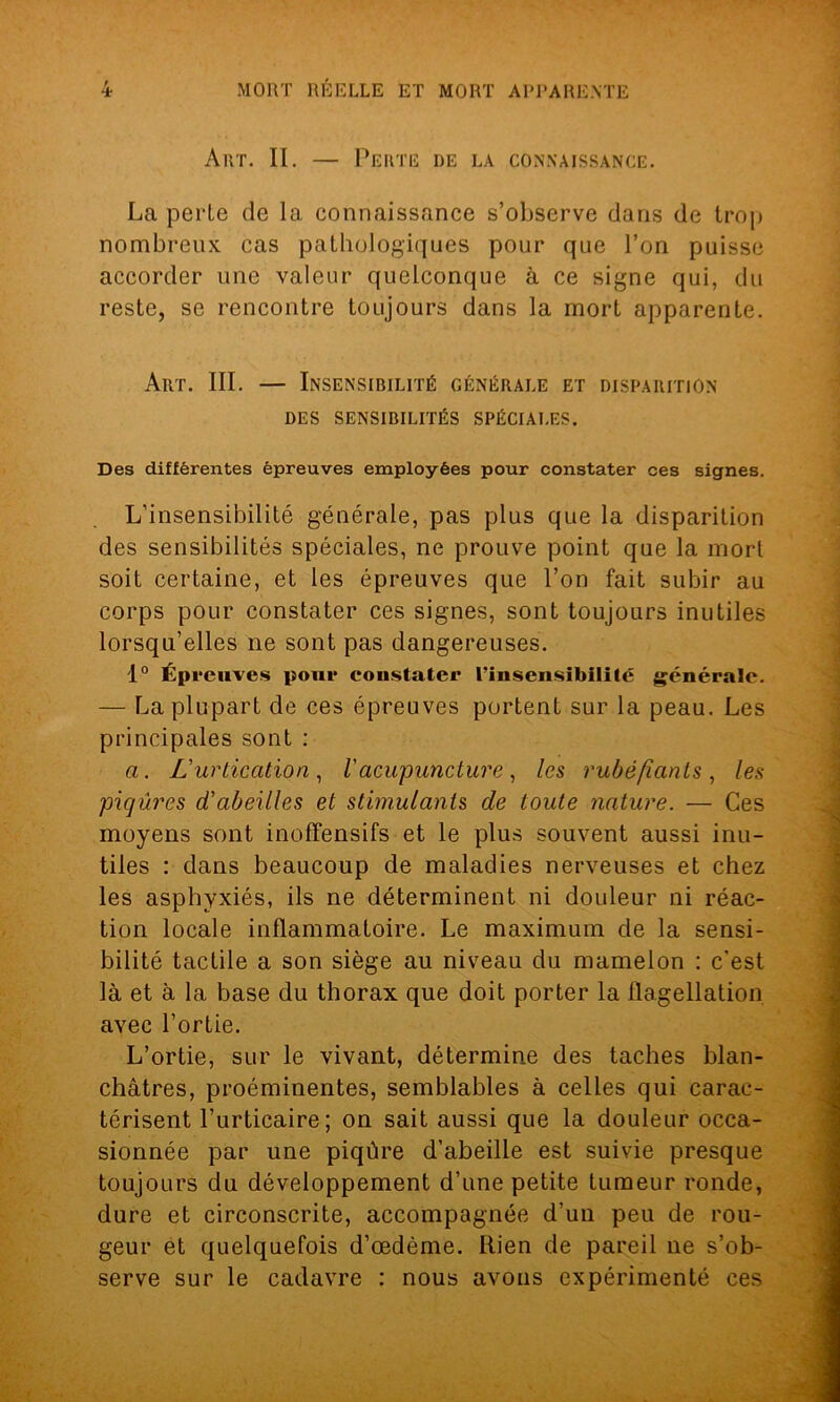 Art. II. — Perte de la connaissance. La perle de la connaissance s’observe dans de trop nombreux cas pathologiques pour que l’on puisse accorder une valeur quelconque à ce signe qui, du reste, se rencontre toujours dans la mort apparente. Art. III. — Insensibilité générale et disparition DES SENSIBILITÉS SPÉCIALES. Des différentes épreuves employées pour constater ces signes. L’insensibilité générale, pas plus que la disparition des sensibilités spéciales, ne prouve point que la mort soit certaine, et les épreuves que l’on fait subir au corps pour constater ces signes, sont toujours inutiles lorsqu’elles ne sont pas dangereuses. 1° Épreuves pour constater l'insensibilité générale. — La plupart de ces épreuves portent sur la peau. Les principales sont : a. L'urtication, l'acupuncture, les rubéfiants, les piqûres d'abeilles et stimulants de toute nature. — Ces moyens sont inoffensifs et le plus souvent aussi inu- tiles : dans beaucoup de maladies nerveuses et chez les asphyxiés, ils ne déterminent ni douleur ni réac- tion locale inflammatoire. Le maximum de la sensi- bilité tactile a son siège au niveau du mamelon : c’est là et à la base du thorax que doit porter la flagellation avec l’ortie. L’ortie, sur le vivant, détermine des taches blan- châtres, proéminentes, semblables à celles qui carac- térisent l’urticaire; on sait aussi que la douleur occa- sionnée par une piqûre d’abeille est suivie presque toujours du développement d’une petite tumeur ronde, dure et circonscrite, accompagnée d’un peu de rou- geur et quelquefois d’œdème. Rien de pareil ne s’ob- serve sur le cadavre : nous avons expérimenté ces