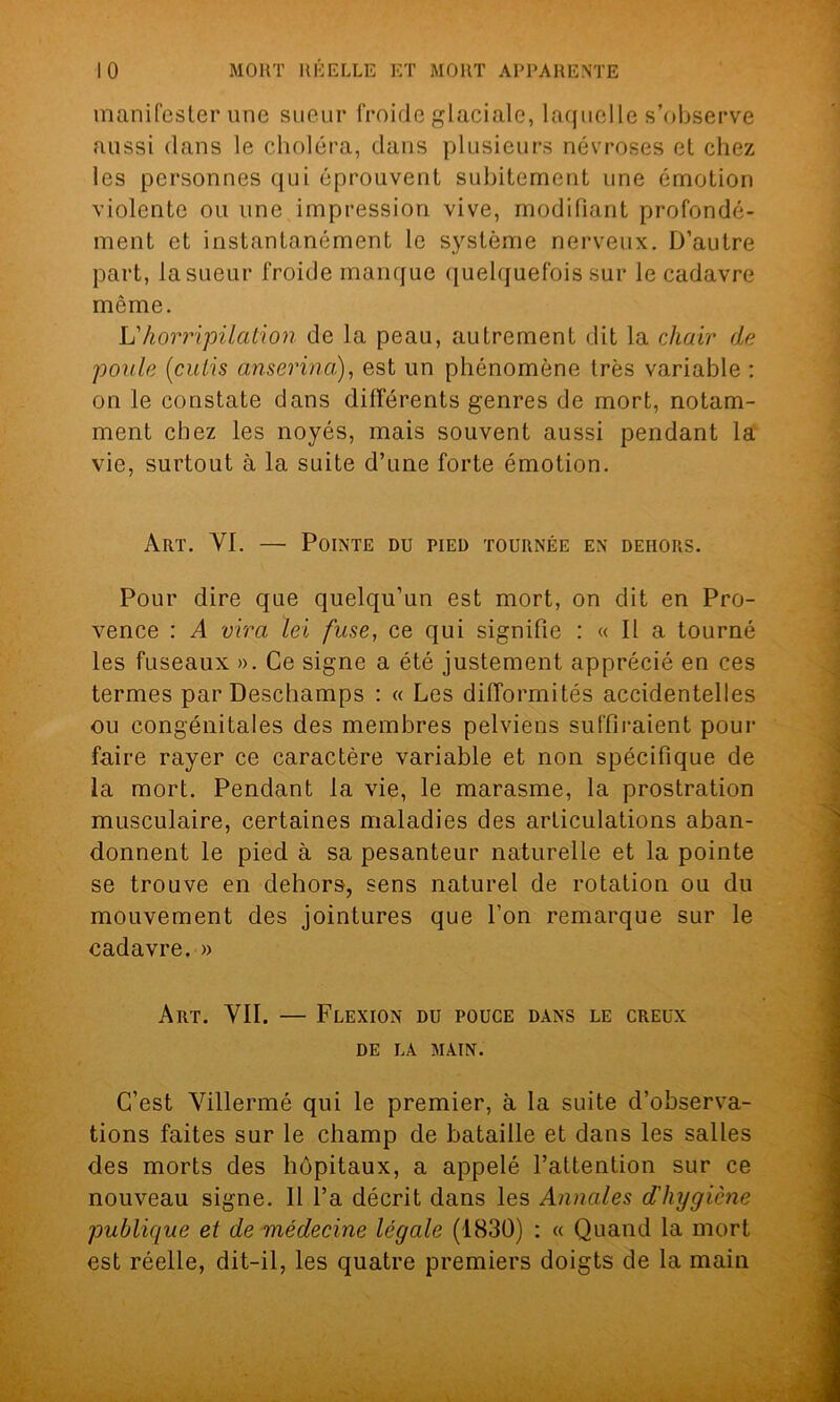 manifester une sueur froide glaciale, laquelle s’observe aussi dans le choléra, dans plusieurs névroses et chez les personnes qui éprouvent subitement une émotion violente ou une impression vive, modifiant profondé- ment et instantanément le système nerveux. D’autre part, lasueur froide manque quelquefois sur le cadavre même. h'horripilation de la peau, autrement dit la chair de poule (cutis anserina), est un phénomène très variable : on le constate dans différents genres de mort, notam- ment chez les noyés, mais souvent aussi pendant la vie, surtout à la suite d’une forte émotion. Art. YI. — Pointe du pied tournée en dehors. Pour dire que quelqu’un est mort, on dit en Pro- vence : A vira lei fuse, ce qui signifie : « Il a tourné les fuseaux ». Ce signe a été justement apprécié en ces termes par Deschamps : « Les difformités accidentelles ou congénitales des membres pelviens suffiraient pour faire rayer ce caractère variable et non spécifique de la mort. Pendant la vie, le marasme, la prostration musculaire, certaines maladies des articulations aban- donnent le pied à sa pesanteur naturelle et la pointe se trouve en dehors, sens naturel de rotation ou du mouvement des jointures que l’on remarque sur le cadavre. » Art. VII. — Flexion du pouce dans le creux DE LA MAIN. C’est Villermé qui le premier, à la suite d’observa- tions faites sur le champ de bataille et dans les salles des morts des hôpitaux, a appelé l’attention sur ce nouveau signe. Il l’a décrit dans les Annales d'hygiène publique et de médecine légale (1830) : « Quand la mort est réelle, dit-il, les quatre premiers doigts de la main