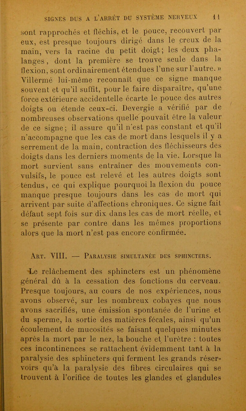 sont rapprochés et fléchis, et le pouce, recouvert par eux, est presque toujours dirigé dans le creux de la main, vers la racine du petit doigt; les deux pha- langes , dont la première se trouve seule dans la llexion, sont ordinairement étendues l’une sur 1 autre. » Yillermé lui-même reconnaît que ce signe manque souvent et qu’il suffit, pour le faire disparaître, qu une force extérieure accidentelle écarte le pouce des autres doigts ou étende ceux-ci. Devergie a vérifié par de nombreuses observations quelle pouvait être la valeur de ce signe; il assure qu'il n’est pas constant et qu il n’accompagne que les cas de mort dans lesquels il y a serrement de la main, contraction des fléchisseurs des doigts dans les derniers moments de la vie. Lorsque la mort survient sans entraîner des mouvements con- vulsifs, le pouce est relevé et les autres doigts sont tendus, ce qui explique pourquoi la llexion du pouce manque presque toujours dans les cas de mort qui arrivent par suite d’affections chroniques. Ce signe fait défaut sept fois sur dix dans les cas de mort réelle, et se présente par contre dans les mêmes proportions alors que la mort n’est pas encore confirmée. Art. VIII. — Paralysie simultanée des sphincters. Le relâchement des sphincters est un phénomène général dû à la cessation des fonctions du cerveau. Presque toujours, au cours de nos expériences, nous avons observé, sur les nombreux cobayes que nous avons sacrifiés, une émission spontanée de l’urine et du sperme, la sortie des matières fécales, ainsi qu’un écoulement de mucosités se faisant quelques minutes après la mort par le nez, la bouche et l’urètre : toutes ces incontinences se rattachent évidemment tant à la paralysie des sphincters qui ferment les grands réser- voirs qu’à la paralysie des fibres circulaires qui se trouvent à l’orifice de toutes les glandes et glandules