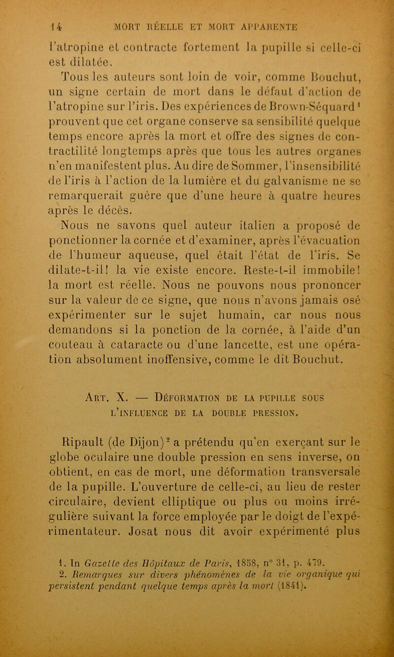 l’atropine et contracte fortement la pupille si celle-ci est dilatée. Tous les auteurs sont loin de voir, comme liouchut, un signe certain de mort dans le défaut d’action de l’atropine sur l’iris. Des expériences de Brown-Séquard1 prouvent que cet organe conserve sa sensibilité quelque temps encore après la mort et offre des signes de con- tractilité longtemps après que tous les autres organes n’en manifestent plus. Au dire de Sommer, l’insensibilité de l’iris à l’action de la lumière et du galvanisme ne se remarquerait guère que d’une heure à quatre heures après le décès. Nous ne savons quel auteur italien a proposé de ponctionner la cornée et d’examiner, après l’évacuation de l’humeur aqueuse, quel était l’état de l'iris. Se dilate-t-il! la vie existe encore. Reste-t-il immobile! la mort est réelle. Nous ne pouvons nous prononcer sur la valeur de ce signe, que nous n’avons jamais osé expérimenter sur le sujet humain, car nous nous demandons si la ponction de la cornée, à l’aide d’un couteau à cataracte ou d’une lancette, est une opéra- tion absolument inoffensive, comme le dit Bouchut. Art. X. — Déformation de la pupille sous l’influence de la double pression. Ripault (de Dijon)2 a prétendu qu’en exerçant sur le globe oculaire une double pression en sens inverse, on obtient, en cas de mort, une déformation transversale de la pupille. L’ouverture de celle-ci, au lieu de rester circulaire, devient elliptique ou plus ou moins irré- gulière suivant la force employée par le doigt de l’expé- rimentateur. Josat nous dit avoir expérimenté plus 1. In Gazelle des Hôpitaux de Paris, 1858, n° 31, p. 479. 2. Remarques sur divers phénomènes de la vie organique qui persistent pendant quelque temps après la mort (1841).