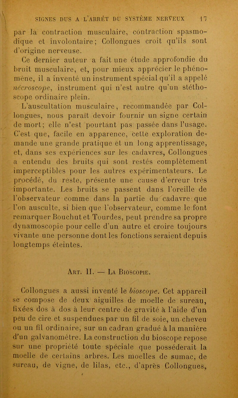 par ]a contraction musculaire, contraction spasmo- dique et involontaire; Collongues croit qu’ils sont d’origine nerveuse. Ce dernier auteur a fait une étude approfondie du bruit musculaire, et, pour mieux apprécier le phéno- mène, il a inventé un instrument spécial qu’il a appelé nêcroscope, instrument qui n’est autre qu’un stétho- scope ordinaire plein. L'auscultation musculaire, recommandée par Col- longues, nous parait devoir fournir un signe certain de mort; elle n’est pourtant pas passée dans l’usage. C’est que, facile en apparence, cette exploration de- mande une grande pratique et un long apprentissage, et, dans ses expériences sur les cadavres, Collongues a entendu des bruits qui sont restés complètement imperceptibles pour les autres expérimentateurs. Le procédé, du reste, présente une cause d’erreur très importante. Les bruits se passent dans l’oreille de l’observateur comme dans la partie du cadavre que l’on ausculte, si bien que l'observateur, comme le font remarquer Bouchut et Tourdes, peut prendre sa propre dynamoscopie pour celle d’un autre et croire toujours vivante une personne dont les fonctions seraient depuis longtemps éteintes. Art. IL — Là Bioscopie. Collongues a aussi inventé le bioscope. Cet appareil se compose de deux aiguilles de moelle de sureau, fixées dos à dos à leur centre de gravité à l’aide d’un peu de cire et suspendues par un fil de soie, un cheveu ou un fil ordinaire, sur un cadran gradué à la manière d’un galvanomètre. La construction du bioscope repose sur une propriété toute spéciale que posséderait la moelle de certains arbres. Les moelles de sumac, de sureau, de vigne, de lilas, etc., d’après Collongues,