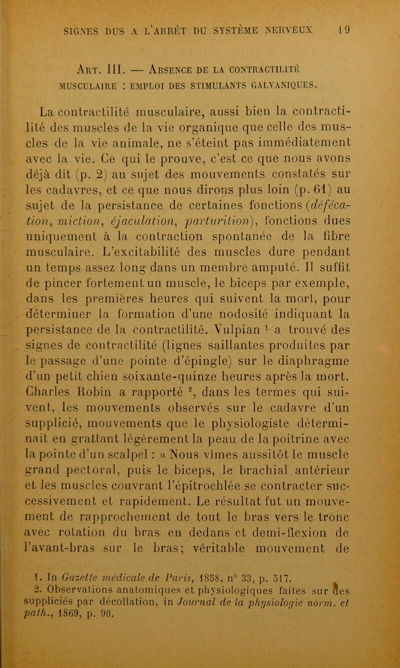 Art. III. — Absence de la contractilité MUSCULAIRE : EMPLOI DES STIMULANTS GALVANIQUES. La contractilité musculaire, aussi bien la contracti- lité des muscles de la vie organique que celle des mus- cles de la vie animale, ne s’éteint pas immédiatement avec la vie. Ce qui le prouve, c’est ce que nous avons déjà dit (p. 2) au sujet des mouvements constatés sur les cadavres, et ce que nous dirons plus loin (p. 61.) au sujet de la persistance de certaines fonctions (déféca- tion, miction, éjaculation, parturition), fonctions dues uniquement à la contraction spontanée de la fibre musculaire. L’excitabilité des muscles dure pendant un temps assez long dans un membre amputé. Il suffit de pincer fortement un muscle, le biceps par exemple, dans les premières heures qui suivent la mort, pour déterminer la formation d’une nodosité indiquant la persistance de la contractilité. Yulpian 1 a trouvé des signes de contractilité (lignes saillantes produites par le passage d’une pointe d’épingle) sur le diaphragme d’un petit chien soixante-quinze heures après la mort. Charles Robin a rapporté 2, dans les termes qui sui- vent, les mouvements observés sur le cadavre d’un supplicié, mouvements que le physiologiste détermi- nait en grattant légèrement la peau de la poitrine avec la pointe d’un scalpel : « Nous vîmes aussitôt le muscle grand pectoral, puis le biceps, le brachial antérieur et les muscles couvrant l’épitrochlée se contracter suc- cessivement et rapidement. Le résultat fut un mouve- ment de rapprochement de tout le bras vers le tronc avec rotation du bras en dedans et demi-flexion de l’avant-bras sur le bras; véritable mouvement de 1. In Gazette médicale de Paris, 1858, n° 33, p. 517. 2. Observations anatomiques et physiologiques faites sur îles suppliciés par décollation, in Journal de la physiologie norm. et palh., 1869, p. 90.