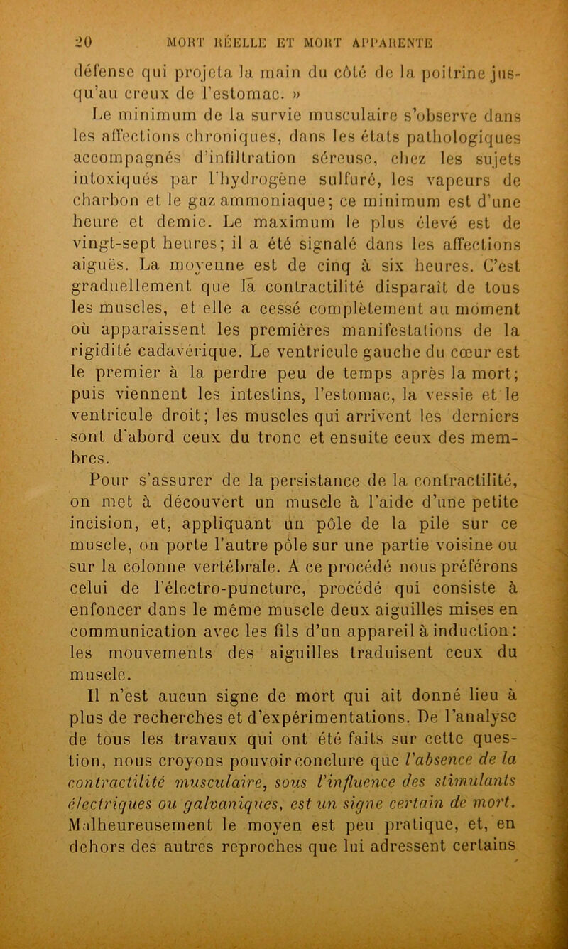 défense qui projeta la main du côté de la poitrine jus- qu’au creux de l’estomac. » Le minimum de la survie musculaire s’observe dans les affections chroniques, dans les états pathologiques accompagnés d’infiltration séreuse, chez les sujets intoxiqués par l’hydrogène sulfuré, les vapeurs de charbon et le gaz ammoniaque; ce minimum est d’une heure et demie. Le maximum le plus élevé est de vingt-sept heures; il a été signalé dans les affections aiguës. La moyenne est de cinq à six heures. C’est graduellement que la contractilité disparaît de tous les muscles, et elle a cessé complètement au moment où apparaissent les premières manifestations de la rigidité cadavérique. Le ventricule gauche du cœur est le premier à la perdre peu de temps après la mort; puis viennent les intestins, l’estomac, la vessie et le ventricule droit; les muscles qui arrivent les derniers sont d’abord ceux du tronc et ensuite ceux des mem- bres. Pour s’assurer de la persistance de la contractilité, on met à découvert un muscle à l’aide d’une petite incision, et, appliquant un pôle de la pile sur ce muscle, on porte l’autre pôle sur une partie voisine ou sur la colonne vertébrale. A ce procédé nous préférons celui de l’électro-puncture, procédé qui consiste à enfoncer dans le même muscle deux aiguilles mises en communication avec les fils d’un appareil à induction : les mouvements des aiguilles traduisent ceux du muscle. Il n’est aucun signe de mort qui ait donné lieu à plus de recherches et d’expérimentations. De l’analyse de tous les travaux qui ont été faits sur cette ques- tion, nous croyons pouvoir conclure que l'absence de la contractilité musculaire, sous l'influence des stimulants électriques ou galvaniques, est un signe certain de mort. Malheureusement le moyen est peu pratique, et, en dehors des autres reproches que lui adressent certains