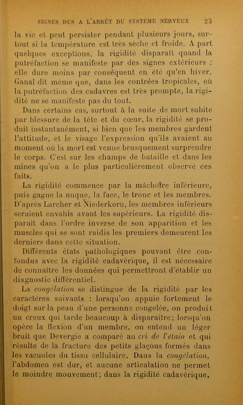 la vie et peut persister pendant plusieurs jours, sur- tout si la température est très sèche et froide. A part quelques exceptions, la rigidité disparait quand la putréfaction se manifeste par des signes extérieurs : elle dure moins par conséquent en été qu’en hiver. Ganal dit même que, dans les contrées tropicales, où la putréfaction des cadavres est très prompte, la rigi- dité ne se manifeste pas du tout. Dans certains cas, surtout à la suite de mort subite par blessure de la tête et du cœur, la rigidité se pro- duit instantanément, si bien que les membres gardent l’attitude, et le visage l’expression qu'ils avaient au moment où la mort est venue brusquement surprendre le corps. C’est sur les champs de bataille et dans les mines qu’on a le plus particulièrement observé ces faits. La rigidité commence par la mâchoire inférieure, puis gagne la nuque, la face, le tronc et les membres. D’après Larcher et Niederkorn, les membres inférieurs seraient envahis avant les supérieurs. La rigidité dis- parait dans l’ordre inverse de son apparition et les muscles qui se sont raidis les premiers demeurent les derniers dans cette situation. Différents états pathologiques pouvant être con- fondus avec la rigidité cadavérique, il est nécessaire de connaître les données qui permettront d’établir un diagnostic différentiel. La congélation se distingue de la rigidité par les caractères suivants : lorsqu’on appuie fortement le doigt sur la peau d’une personne congelée, on produit un creux qui tarde beaucoup à disparaître; lorsqu’on opère la flexion d’un membre, on entend un léger bruit que Devergie a comparé au cri de l'étain et qui résulte de la fracture des petits glaçons formés dans les vacuoles du tissu cellulaire. Dans la congélation, l’abdomen est dur, et aucune articulation ne permet le moindre mouvement; dans la rigidité cadavérique,